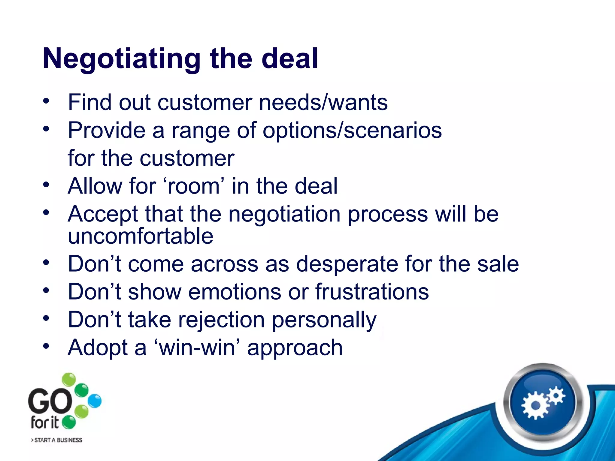 Negotiating the deal Find out customer needs/wants Provide a range of options/scenarios  for the customer Allow for ‘room’ in the deal  Accept that the negotiation process will be uncomfortable Don’t come across as desperate for the sale Don’t show emotions or frustrations Don’t take rejection personally  Adopt a ‘win-win’ approach 