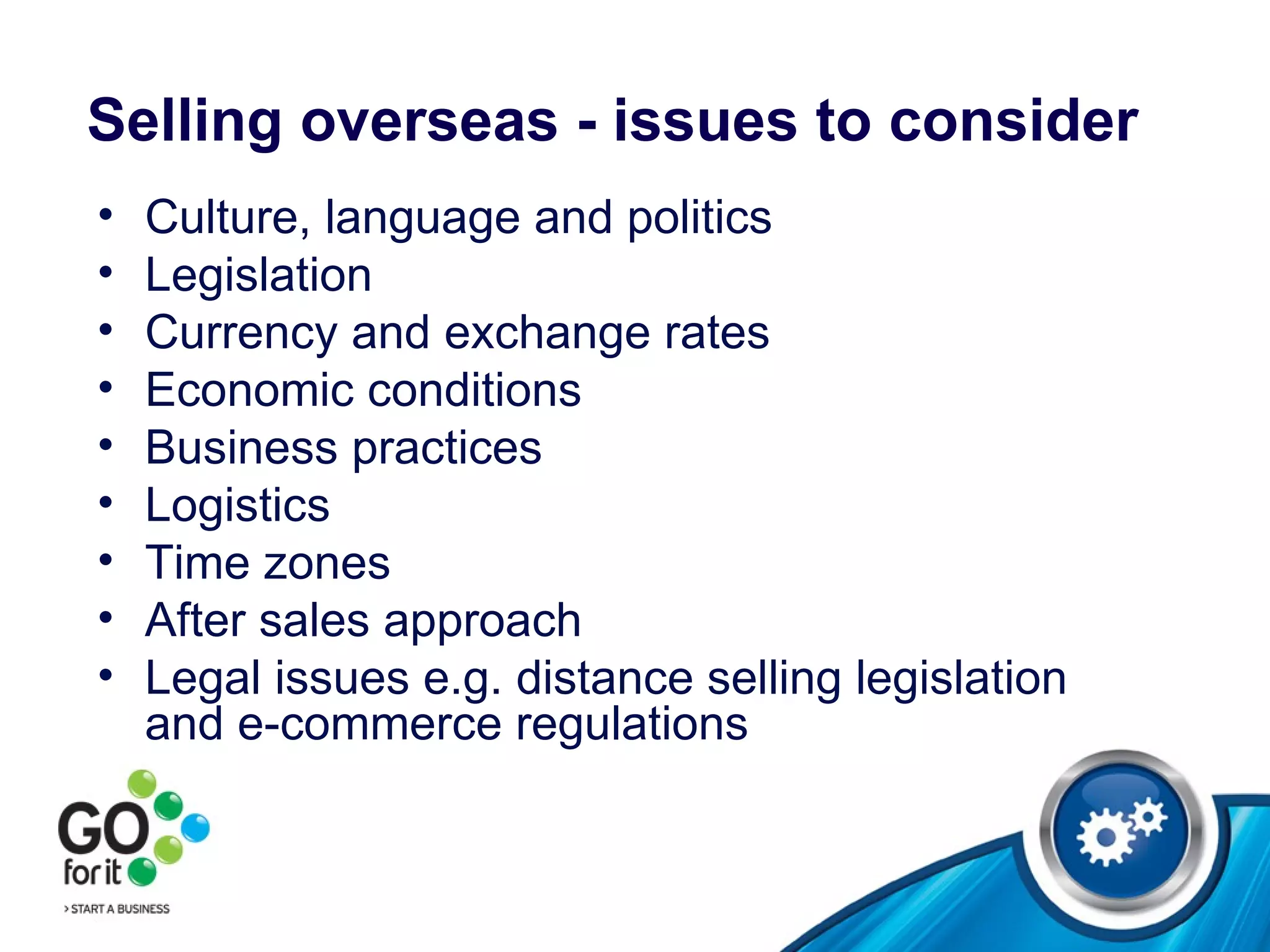 Selling overseas - issues to consider Culture ,  language and politics Legislation Currency and exchange rates  Economic conditions Business practices  Logistics Time zones After sales approach Legal issues e.g. distance selling legislation and e-commerce regulations  