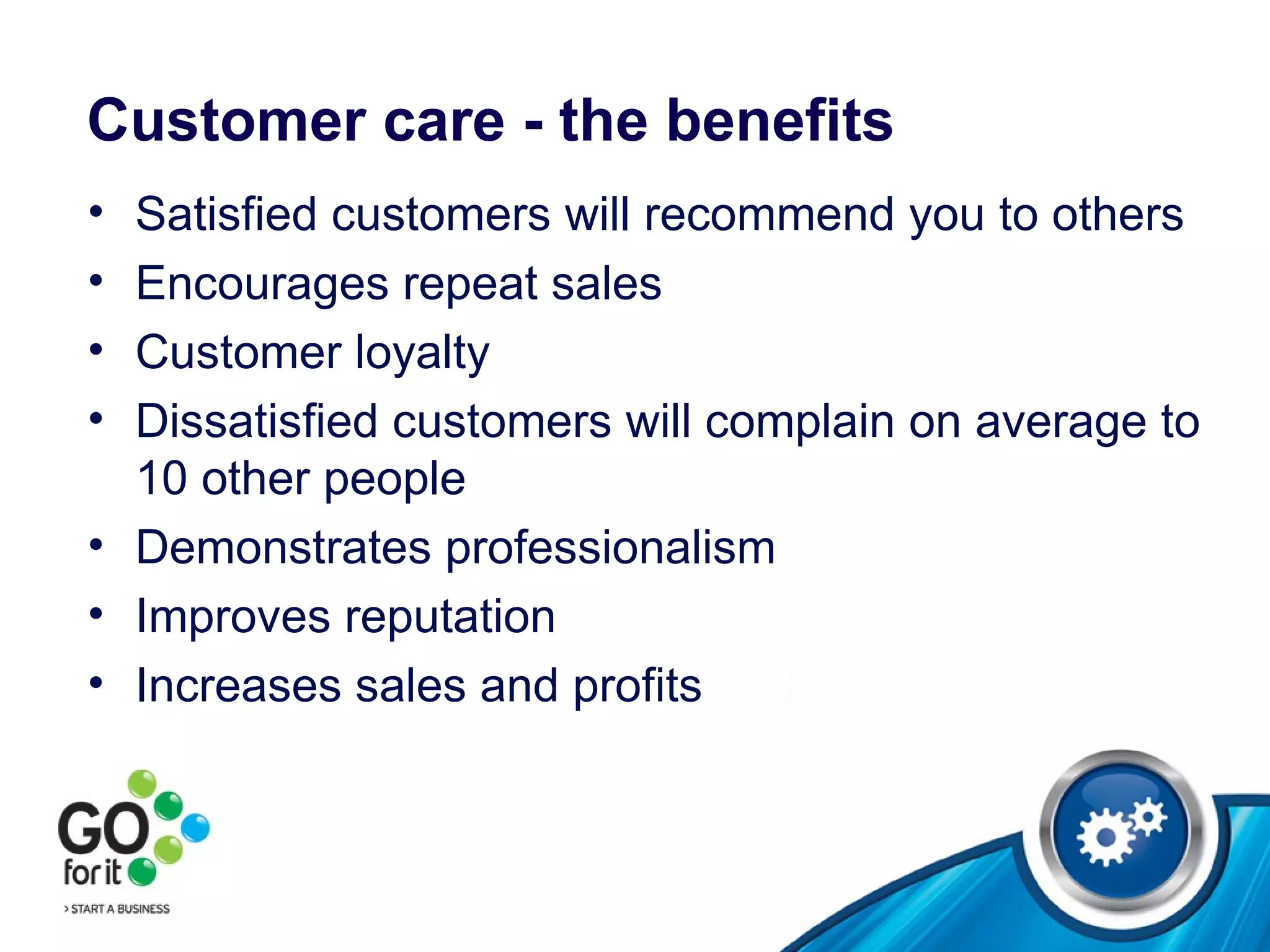Customer care - the benefits Satisfied customers will recommend you to others  Encourages repeat sales  Customer loyalty Dissatisfied customers will complain on average to 10 other people Demonstrates professionalism  Improves reputation  Increases sales and profits  