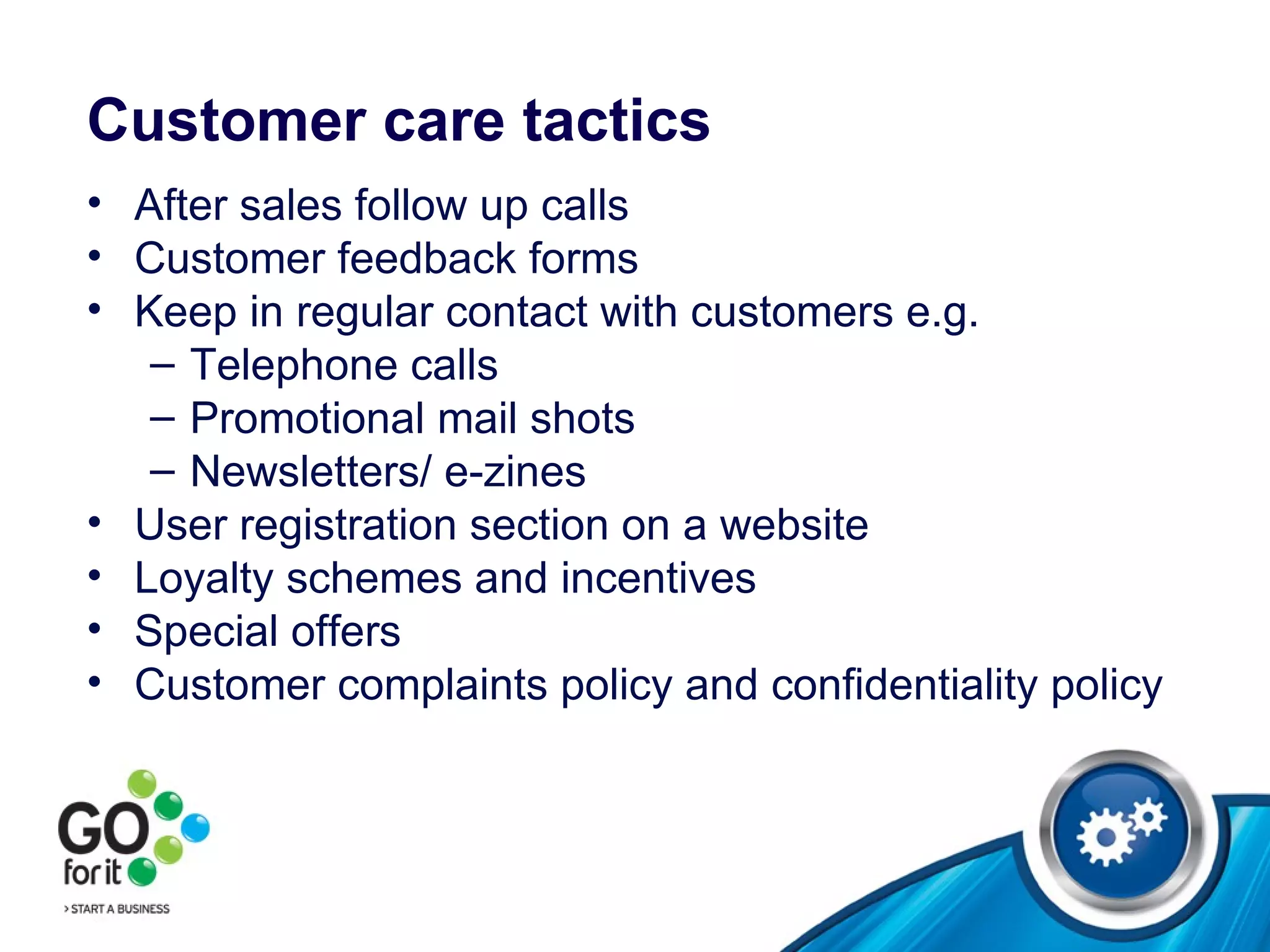Customer care tactics After sales follow up calls Customer feedback forms Keep in regular contact with customers e.g. Telephone calls Promotional mail shots Newsletters/ e-zines User registration section on a website Loyalty schemes and incentives Special offers Customer complaints policy and confidentiality policy  