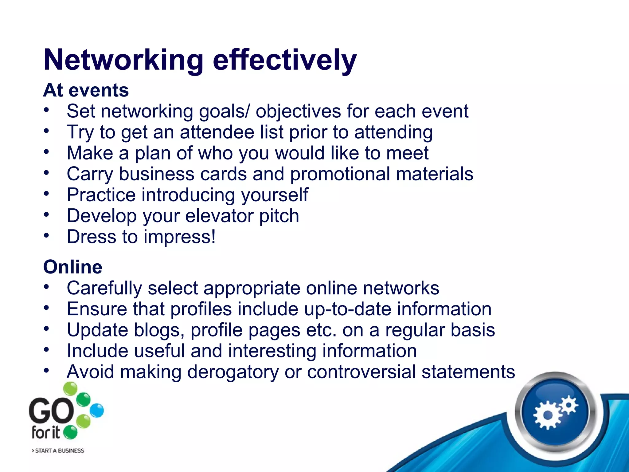 Networking effectively At events Set networking goals/ objectives for each event Try to get an attendee list prior to attending Make a plan of who you would like to meet  Carry business cards and promotional materials  Practice introducing yourself Develop your elevator pitch Dress to impress! Online Carefully select appropriate online networks Ensure that profiles include up-to-date information Update blogs, profile pages etc. on a regular basis Include useful and interesting information Avoid making derogatory or controversial statements 