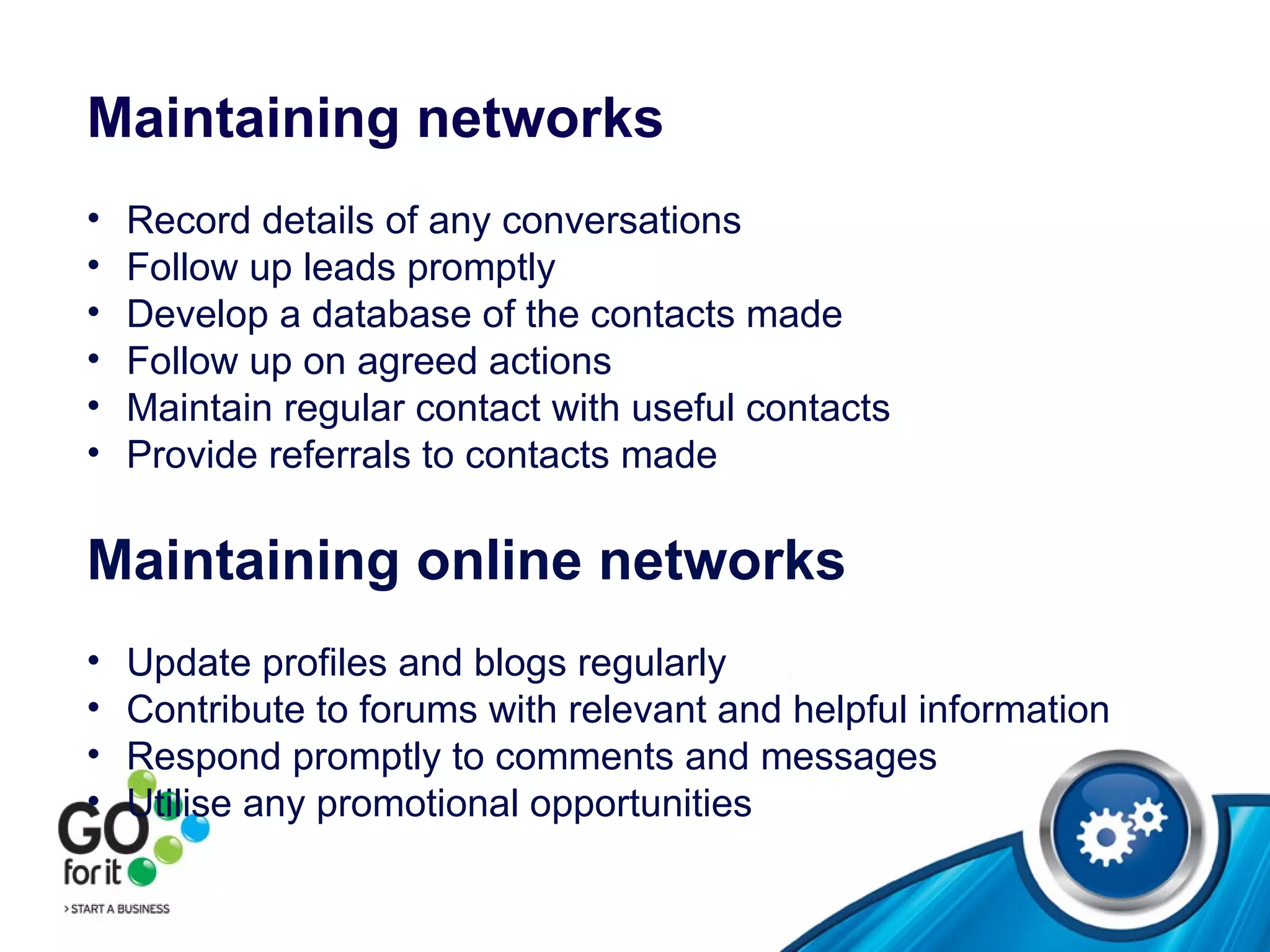 Maintaining networks Record details of any conversations Follow up leads promptly Develop a database of the contacts made Follow up on agreed actions Maintain regular contact with useful contacts Provide referrals to contacts made Maintaining online networks Update profiles and blogs regularly  Contribute to forums with relevant and helpful information Respond promptly to comments and messages Utilise any promotional opportunities 