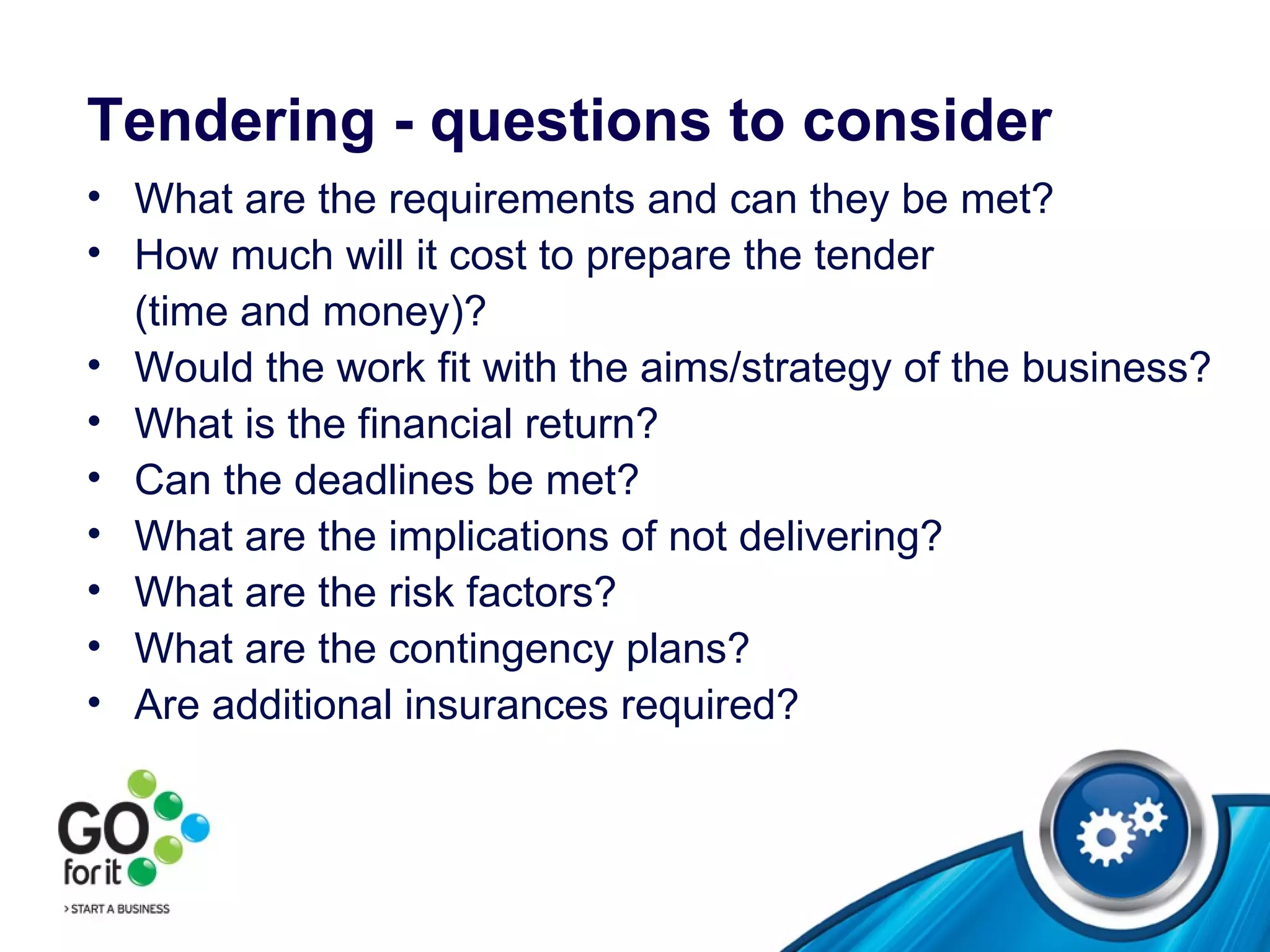 Tendering - questions to consider What are the requirements and can they be met? How much will it cost to prepare the tender  (time and money)? Would the work fit with the aims/strategy of the business? What is the financial return? Can the deadlines be met? What are the implications of not delivering? What are the risk factors? What are the contingency plans? Are additional insurances required? 