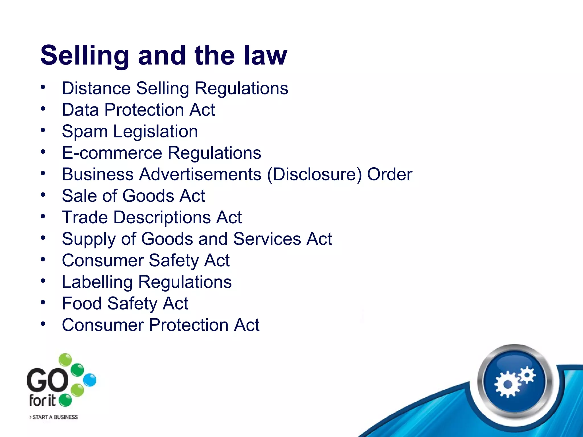 Selling and the law Distance Selling Regulations Data Protection Act Spam Legislation E-commerce Regulations Business Advertisements (Disclosure) Order Sale of Goods Act Trade Descriptions Act Supply of Goods and Services Act Consumer Safety Act Labelling Regulations Food Safety Act Consumer Protection Act  