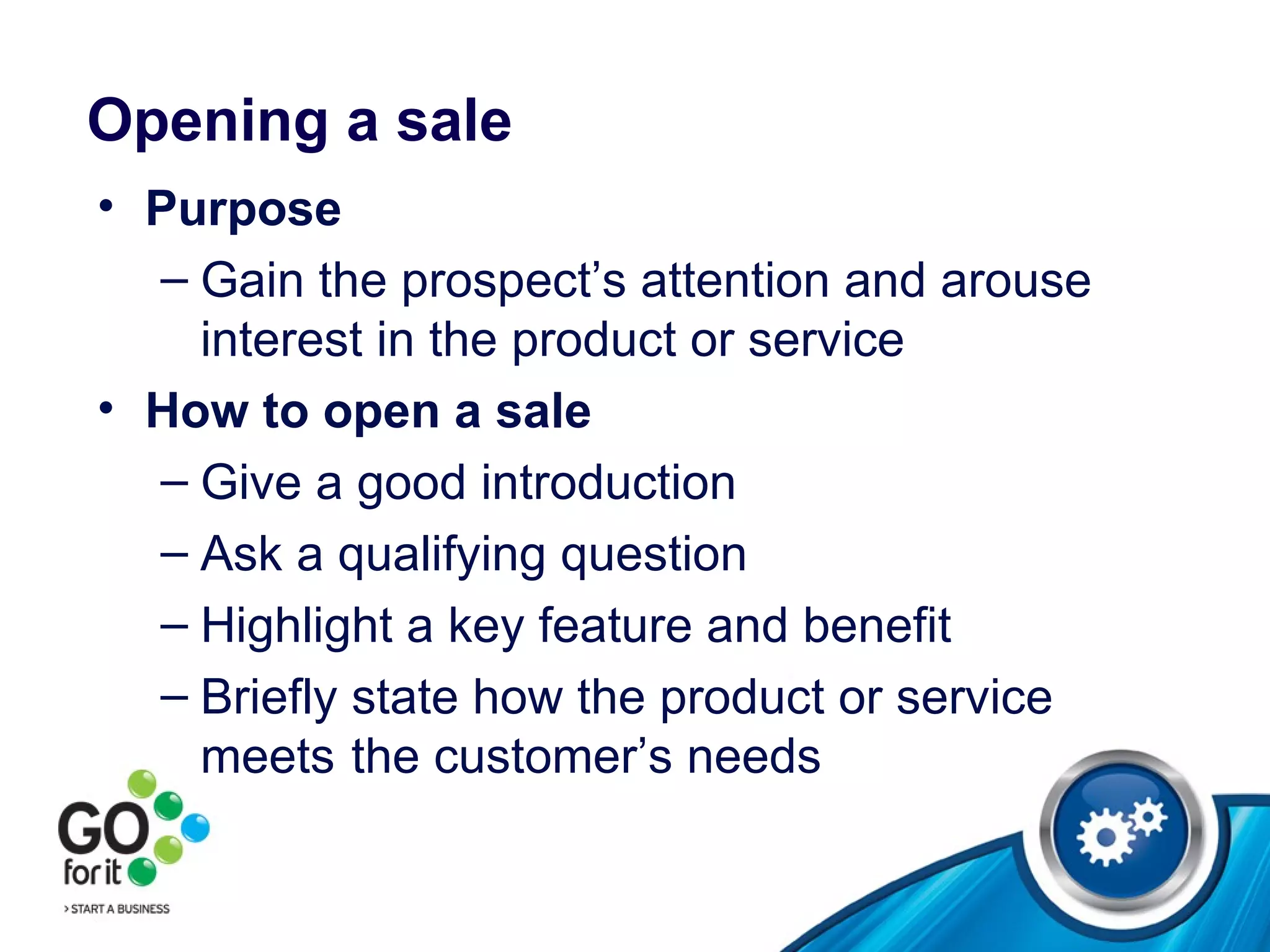 Opening a sale Purpose Gain the prospect’s attention and arouse interest in the product or service How to open a sale Give a good introduction Ask a qualifying question Highlight a key feature and benefit Briefly state how the product or service meets  the customer’s needs 