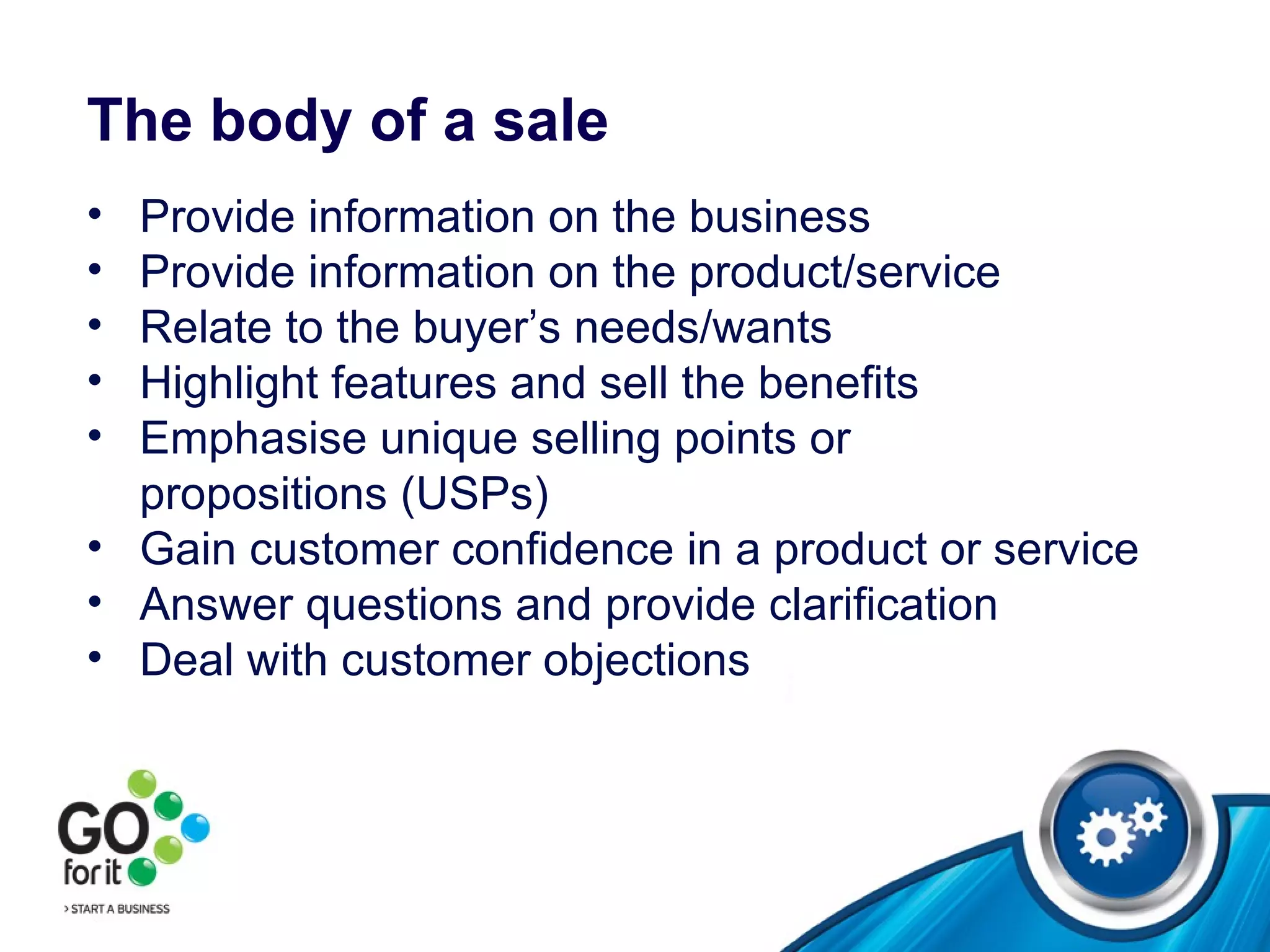 The body of a sale Provide information on the business Provide information on the product/service Relate to the buyer’s needs/wants Highlight features and sell the benefits  Emphasise unique selling points or  propositions (USPs) Gain customer confidence in a product or service Answer questions and provide clarification Deal with customer objections 