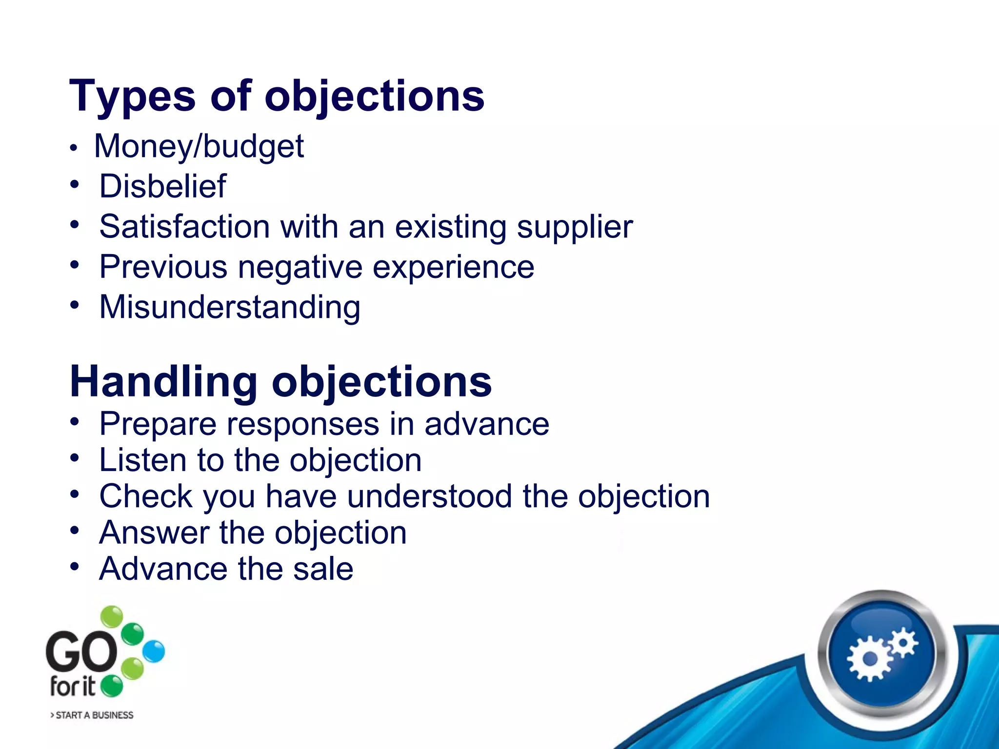 Types of objections   •  Money/budget Disbelief Satisfaction with an existing supplier Previous negative experience Misunderstanding Handling objections   Prepare responses in advance Listen to the objection Check you have understood the objection Answer the objection Advance the sale 