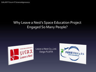 GALAXY Forum＠ScienceAgora2012




            Why Leave a Nest's Space Education Project
                   Engaged So Many People?




                                Leave a Nest Co.,Ltd.
                                   Daigo FUJITA
 