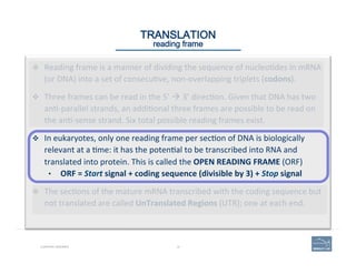 10CURATING GENOMES
TRANSLATION 
reading frame
v  Reading	
  frame	
  is	
  a	
  manner	
  of	
  dividing	
  the	
  sequence	
  of	
  nucleo'des	
  in	
  mRNA	
  
(or	
  DNA)	
  into	
  a	
  set	
  of	
  consecu've,	
  non-­‐overlapping	
  triplets	
  (codons).	
  
v  Three	
  frames	
  can	
  be	
  read	
  in	
  the	
  5’	
  à	
  3’	
  direc'on.	
  Given	
  that	
  DNA	
  has	
  two	
  
an'-­‐parallel	
  strands,	
  an	
  addi'onal	
  three	
  frames	
  are	
  possible	
  to	
  be	
  read	
  on	
  
the	
  an'-­‐sense	
  strand.	
  Six	
  total	
  possible	
  reading	
  frames	
  exist.	
  
v  In	
  eukaryotes,	
  only	
  one	
  reading	
  frame	
  per	
  sec'on	
  of	
  DNA	
  is	
  biologically	
  
relevant	
  at	
  a	
  'me:	
  it	
  has	
  the	
  poten'al	
  to	
  be	
  transcribed	
  into	
  RNA	
  and	
  
translated	
  into	
  protein.	
  This	
  is	
  called	
  the	
  OPEN	
  READING	
  FRAME	
  (ORF)	
  
•  ORF	
  =	
  Start	
  signal	
  +	
  coding	
  sequence	
  (divisible	
  by	
  3)	
  +	
  Stop	
  signal	
  
v  The	
  sec'ons	
  of	
  the	
  mature	
  mRNA	
  transcribed	
  with	
  the	
  coding	
  sequence	
  but	
  
not	
  translated	
  are	
  called	
  UnTranslated	
  Regions	
  (UTR);	
  one	
  at	
  each	
  end.	
  
 