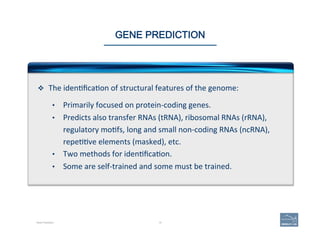 15Gene Prediction
GENE PREDICTION
v  The	
  iden'ﬁca'on	
  of	
  structural	
  features	
  of	
  the	
  genome:	
  
	
  
•  Primarily	
  focused	
  on	
  protein-­‐coding	
  genes.	
  	
  
•  Predicts	
  also	
  transfer	
  RNAs	
  (tRNA),	
  ribosomal	
  RNAs	
  (rRNA),	
  
regulatory	
  mo'fs,	
  long	
  and	
  small	
  non-­‐coding	
  RNAs	
  (ncRNA),	
  
repe''ve	
  elements	
  (masked),	
  etc.	
  
•  Two	
  methods	
  for	
  iden'ﬁca'on.	
  
•  Some	
  are	
  self-­‐trained	
  and	
  some	
  must	
  be	
  trained.	
  
 
