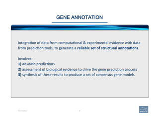 18
GENE ANNOTATION
Integra'on	
  of	
  data	
  from	
  computa'onal	
  &	
  experimental	
  evidence	
  with	
  data	
  
from	
  predic'on	
  tools,	
  to	
  generate	
  a	
  reliable	
  set	
  of	
  structural	
  annota=ons.	
  	
  
	
  
Involves:	
  
1)	
  ab	
  ini$o	
  predic'ons	
  
2)	
  assessment	
  of	
  biological	
  evidence	
  to	
  drive	
  the	
  gene	
  predic'on	
  process	
  
3)	
  synthesis	
  of	
  these	
  results	
  to	
  produce	
  a	
  set	
  of	
  consensus	
  gene	
  models	
  
Gene Annotation
 