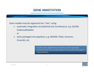 19
In	
  some	
  cases	
  algorithms	
  and	
  metrics	
  used	
  to	
  generate	
  
consensus	
  sets	
  may	
  actually	
  reduce	
  the	
  accuracy	
  of	
  the	
  gene’s	
  
representa'on.	
  
GENE ANNOTATION
Gene	
  models	
  may	
  be	
  organized	
  into	
  “sets”	
  using:	
  
v  automa'c	
  integra'on	
  of	
  predicted	
  sets	
  (combiners);	
  e.g:	
  GLEAN,	
  
EvidenceModeler	
  
or	
  
v  tools	
  packaged	
  into	
  pipelines;	
  e.g:	
  MAKER,	
  PASA,	
  Gnomon,	
  
Ensembl,	
  etc.	
  
Gene Annotation
 