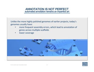 ANNOTATION IS NOT PERFECT  
automated annotation remains an imperfect art
Unlike	
  the	
  more	
  highly	
  polished	
  genomes	
  of	
  earlier	
  projects,	
  today’s	
  
genomes	
  usually	
  have:	
  
•  more	
  frequent	
  assembly	
  errors,	
  which	
  lead	
  to	
  annota'on	
  of	
  
genes	
  across	
  mul'ple	
  scaﬀolds	
  
•  lower	
  coverage	
  
No one is perfect, least of all automated annotation. 20
Image: www.BroadInstitute.org
 