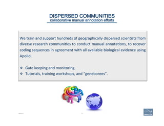 We	
  train	
  and	
  support	
  hundreds	
  of	
  geographically	
  dispersed	
  scien'sts	
  from	
  
diverse	
  research	
  communi'es	
  to	
  conduct	
  manual	
  annota'ons,	
  to	
  recover	
  
coding	
  sequences	
  in	
  agreement	
  with	
  all	
  available	
  biological	
  evidence	
  using	
  
Apollo.	
  	
  
	
  
v  Gate	
  keeping	
  and	
  monitoring.	
  
v  Tutorials,	
  training	
  workshops,	
  and	
  “geneborees”.	
  
27
DISPERSED COMMUNITIES
collaborative manual annotation efforts
APOLLO
 