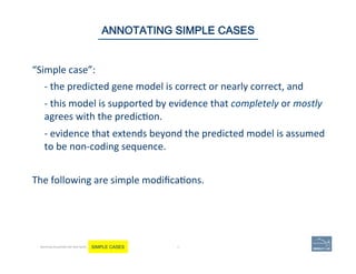 “Simple	
  case”:	
  	
  
	
  -­‐	
  the	
  predicted	
  gene	
  model	
  is	
  correct	
  or	
  nearly	
  correct,	
  and	
  	
  
	
  -­‐	
  this	
  model	
  is	
  supported	
  by	
  evidence	
  that	
  completely	
  or	
  mostly	
  
agrees	
  with	
  the	
  predic'on.	
  	
  
	
  -­‐	
  evidence	
  that	
  extends	
  beyond	
  the	
  predicted	
  model	
  is	
  assumed	
  
to	
  be	
  non-­‐coding	
  sequence.	
  	
  
	
  
The	
  following	
  are	
  simple	
  modiﬁca'ons.	
  	
  
	
  
46 | 46	
ANNOTATING SIMPLE CASES
Becoming Acquainted with Web Apollo. SIMPLE CASES
 