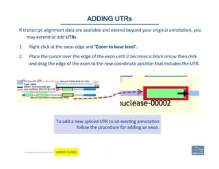 If	
  transcript	
  alignment	
  data	
  are	
  available	
  and	
  extend	
  beyond	
  your	
  original	
  annota'on,	
  you	
  
may	
  extend	
  or	
  add	
  UTRs.	
  	
  
1.  Right	
  click	
  at	
  the	
  exon	
  edge	
  and	
  ‘Zoom	
  to	
  base	
  level’.	
  	
  
2.  Place	
  the	
  cursor	
  over	
  the	
  edge	
  of	
  the	
  exon	
  un$l	
  it	
  becomes	
  a	
  black	
  arrow	
  then	
  click	
  
and	
  drag	
  the	
  edge	
  of	
  the	
  exon	
  to	
  the	
  new	
  coordinate	
  posi'on	
  that	
  includes	
  the	
  UTR.	
  	
  
48 |
To	
  add	
  a	
  new	
  spliced	
  UTR	
  to	
  an	
  exis'ng	
  annota'on	
  
follow	
  the	
  procedure	
  for	
  adding	
  an	
  exon.	
  
48	
ADDING UTRs
Becoming Acquainted with Web Apollo. SIMPLE CASES
 