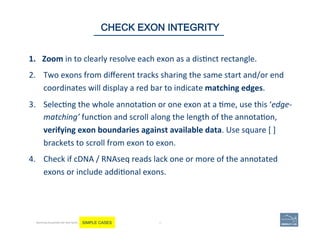 1.  Zoom	
  in	
  to	
  clearly	
  resolve	
  each	
  exon	
  as	
  a	
  dis'nct	
  rectangle.	
  	
  
2.  Two	
  exons	
  from	
  diﬀerent	
  tracks	
  sharing	
  the	
  same	
  start	
  and/or	
  end	
  
coordinates	
  will	
  display	
  a	
  red	
  bar	
  to	
  indicate	
  matching	
  edges.	
  
3.  Selec'ng	
  the	
  whole	
  annota'on	
  or	
  one	
  exon	
  at	
  a	
  'me,	
  use	
  this	
  ‘edge-­‐
matching’	
  func'on	
  and	
  scroll	
  along	
  the	
  length	
  of	
  the	
  annota'on,	
  
verifying	
  exon	
  boundaries	
  against	
  available	
  data.	
  Use	
  square	
  [	
  ]	
  
brackets	
  to	
  scroll	
  from	
  exon	
  to	
  exon.	
  
4.  Check	
  if	
  cDNA	
  /	
  RNAseq	
  reads	
  lack	
  one	
  or	
  more	
  of	
  the	
  annotated	
  
exons	
  or	
  include	
  addi'onal	
  exons.	
  	
  
	
  
49 | 49	
CHECK EXON INTEGRITY
Becoming Acquainted with Web Apollo. SIMPLE CASES
 