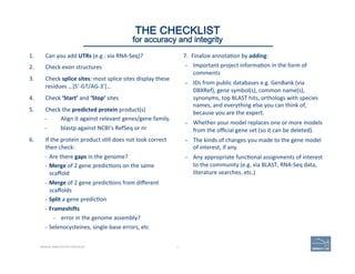 1.  Can	
  you	
  add	
  UTRs	
  (e.g.:	
  via	
  RNA-­‐Seq)?	
  
2.  Check	
  exon	
  structures	
  
3.  Check	
  splice	
  sites:	
  most	
  splice	
  sites	
  display	
  these	
  
residues	
  …]5’-­‐GT/AG-­‐3’[…	
  
4.  Check	
  ‘Start’	
  and	
  ‘Stop’	
  sites	
  
5.  Check	
  the	
  predicted	
  protein	
  product(s)	
  
–  Align	
  it	
  against	
  relevant	
  genes/gene	
  family.	
  
–  blastp	
  against	
  NCBI’s	
  RefSeq	
  or	
  nr	
  
6.  If	
  the	
  protein	
  product	
  s'll	
  does	
  not	
  look	
  correct	
  
then	
  check:	
  
–  Are	
  there	
  gaps	
  in	
  the	
  genome?	
  
–  Merge	
  of	
  2	
  gene	
  predic'ons	
  on	
  the	
  same	
  
scaﬀold	
  
–  Merge	
  of	
  2	
  gene	
  predic'ons	
  from	
  diﬀerent	
  
scaﬀolds	
  	
  
–  Split	
  a	
  gene	
  predic'on	
  
–  Frameshigs	
  	
  
–  error	
  in	
  the	
  genome	
  assembly?	
  
–  Selenocysteines,	
  single-­‐base	
  errors,	
  etc	
  
63 | 63	
7.  Finalize	
  annota'on	
  by	
  adding:	
  
–  Important	
  project	
  informa'on	
  in	
  the	
  form	
  of	
  
comments	
  
–  IDs	
  from	
  public	
  databases	
  e.g.	
  GenBank	
  (via	
  
DBXRef),	
  gene	
  symbol(s),	
  common	
  name(s),	
  
synonyms,	
  top	
  BLAST	
  hits,	
  orthologs	
  with	
  species	
  
names,	
  and	
  everything	
  else	
  you	
  can	
  think	
  of,	
  
because	
  you	
  are	
  the	
  expert.	
  
–  Whether	
  your	
  model	
  replaces	
  one	
  or	
  more	
  models	
  
from	
  the	
  oﬃcial	
  gene	
  set	
  (so	
  it	
  can	
  be	
  deleted).	
  
–  The	
  kinds	
  of	
  changes	
  you	
  made	
  to	
  the	
  gene	
  model	
  
of	
  interest,	
  if	
  any.	
  	
  
–  Any	
  appropriate	
  func'onal	
  assignments	
  of	
  interest	
  
to	
  the	
  community	
  (e.g.	
  via	
  BLAST,	
  RNA-­‐Seq	
  data,	
  
literature	
  searches,	
  etc.)	
  
THE CHECKLIST
for accuracy and integrity
MANUAL ANNOTATION CHECKLIST
 