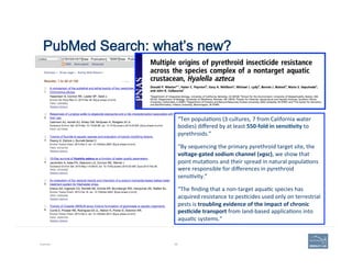 PubMed Search: what’s new?
Example 68
“Ten	
  popula'ons	
  (3	
  cultures,	
  7	
  from	
  California	
  water	
  
bodies)	
  diﬀered	
  by	
  at	
  least	
  550-­‐fold	
  in	
  sensi=vity	
  to	
  
pyrethroids.”	
  	
  
“By	
  sequencing	
  the	
  primary	
  pyrethroid	
  target	
  site,	
  the	
  
voltage-­‐gated	
  sodium	
  channel	
  (vgsc),	
  we	
  show	
  that	
  
point	
  muta'ons	
  and	
  their	
  spread	
  in	
  natural	
  popula'ons	
  
were	
  responsible	
  for	
  diﬀerences	
  in	
  pyrethroid	
  
sensi'vity.”	
  
“The	
  ﬁnding	
  that	
  a	
  non-­‐target	
  aqua'c	
  species	
  has	
  
acquired	
  resistance	
  to	
  pes'cides	
  used	
  only	
  on	
  terrestrial	
  
pests	
  is	
  troubling	
  evidence	
  of	
  the	
  impact	
  of	
  chronic	
  
pes=cide	
  transport	
  from	
  land-­‐based	
  applica'ons	
  into	
  
aqua'c	
  systems.”	
  
 