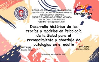 REPÚBLICA BOLIVARIANA DE VENEZUELA
UNIVERSIDAD BICENTENARIA DE ARAGUA
ACESGECORVT-CREATEC
NÚCLEO CHARALLAVE- ESTADO MIRANDA
PSICOLOGÍA IX- TRIMESTRE
Cátedra: Psicología del Adulto.
TUTOR (A):
García, Yelitza.
AUTOR (A):
Morales, Carla.
Charallave, Octubre del 2020.
Desarrollo histórico de las
teorías y modelos en Psicología
de la Salud para el
reconocimiento y abordaje de
patologías en el adulto
 