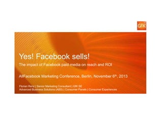 Yes! Facebook sells!
The impact of Facebook paid media on reach and ROI
AllFacebook Marketing Conference, Berlin, November 6th, 2013
Florian Renz | Senior Marketing Consultant | GfK SE
Advanced Business Solutions (ABS) | Consumer Panels | Consumer Experiences
© GfK 2013 | AllFacebook Marketing Conference Berlin | Florian Renz | November 6th, 2013

1

 