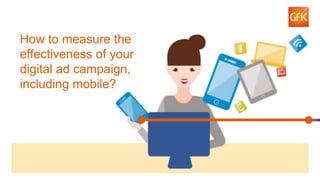 1© GfK 2016 | Measuring impact of digital ad campaigns, including mobile
Measuring impact of
digital ad campaigns,
including mobile
How to measure the
effectiveness of your
digital ad campaign,
including mobile?
 