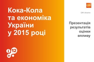 Кока-Кола
та економіка
України
у 2015 році
Презентація
результатів
оцінки
впливу
GfK Ukraine
 