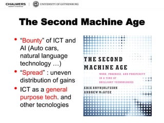 The Second Machine Age 
• “Bounty” of ICT and 
AI (Auto cars, 
natural language 
technology …) 
• “Spread” : uneven 
distribution of gains 
• ICT as a general 
purpose tech. and 
other tecnologies 
 