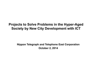 Projects to Solve Problems in the Hyper-Aged 
Society by New City Development with ICT 
Nippon Telegraph and Telephone East Corporation 
October 2, 2014 
 