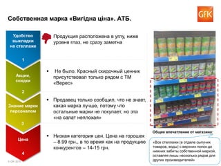 © GfK 2015 2
Собственная марка «Вигідна ціна». АТБ.
 Не было. Красный скидочный ценник
присутствовал только рядом с ТМ
«Верес»
 Низкая категория цен. Цена на горошек
– 8.99 грн., в то время как на продукцию
конкурентов – 14-15 грн.
 Продукция расположена в углу, ниже
уровня глаз, не сразу заметна
 Продавец только сообщил, что не знает,
какая марка лучше, потому что
остальные марки не покупает, но эта
«на салат неплохая»
Удобство
выкладки
на стеллаже
1
Акции,
скидки
2
Знание марки
персоналом
3
Цена
4
«Все стеллажи (в отделе сыпучих
товаров, воды) с верхних полок до
нижних забиты собственной маркой,
оставляя лишь несколько рядов для
других производителей»
Общее впечатление от магазина:
 