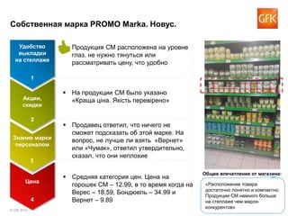 © GfK 2015 3
Собственная марка PROMO Marka. Новус.
 На продукции СМ было указано
«Краща ціна. Якість перевірено»
 Средняя категория цен. Цена на
горошек СМ – 12.99, в то время когда на
Верес – 18.59, Бондюель – 34.99 и
Вернет – 9.89
 Продукция СМ расположена на уровне
глаз, не нужно тянуться или
рассматривать цену, что удобно
 Продавец ответил, что ничего не
сможет подсказать об этой марке. На
вопрос, не лучше ли взять «Вернет»
или «Чумак», ответил утвердительно,
сказал, что они неплохие
Удобство
выкладки
на стеллаже
1
Акции,
скидки
2
Знание марки
персоналом
3
Цена
4
«Расположение товара
достаточно понятно и компактно.
Продукции СМ намного больше
на стеллаже чем марок-
конкурентов»
Общее впечатление от магазина:
 