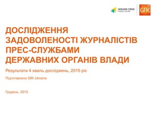 © GfK 2015 | Дослідження задоволеності журналістів прес-службами | Грудень, 2015 1
ДОСЛІДЖЕННЯ
ЗАДОВОЛЕНОСТІ ЖУРНАЛІСТІВ
ПРЕС-СЛУЖБАМИ
ДЕРЖАВНИХ ОРГАНІВ ВЛАДИ
Результати 4 хвиль досліджень, 2015 рік
Підготовлено GfK Ukraine
Грудень, 2015
 