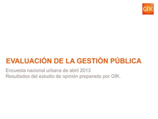 © GfK 2013 | abril 1
EVALUACIÓN DE LA GESTIÓN PÚBLICA
Encuesta nacional urbana de abril 2013
Resultados del estudio de opinión preparado por GfK.
 