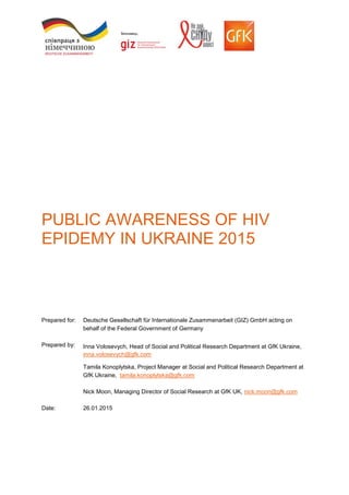 PUBLIC AWARENESS OF HIV
EPIDEMY IN UKRAINE 2015
Prepared for: Deutsche Gesellschaft für Internationale Zusammenarbeit (GIZ) GmbH acting on
behalf of the Federal Government of Germany
Prepared by: Inna Volosevych, Head of Social and Political Research Department at GfK Ukraine,
inna.volosevych@gfk.com
Tamila Konoplytska, Project Manager at Social and Political Research Department at
GfK Ukraine, tamila.konoplytska@gfk.com
Nick Moon, Managing Director of Social Research at GfK UK, nick.moon@gfk.com
Date: 26.01.2015
 