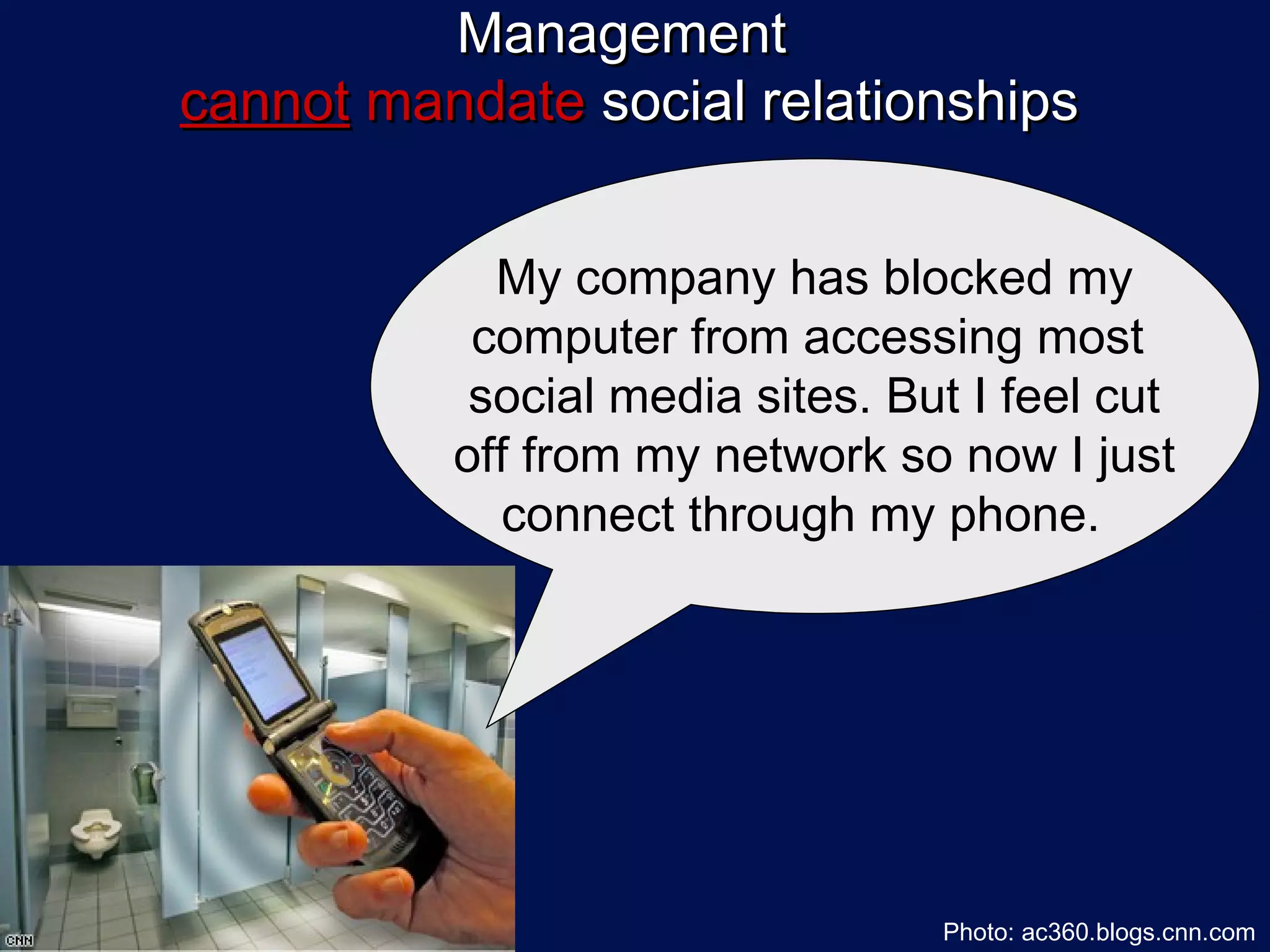 Management
cannot mandate social relationships


            My company has blocked my
           computer from accessing most
           social media sites. But I feel cut
          off from my network so now I just
            connect through my phone.




                                 Photo: ac360.blogs.cnn.com
 