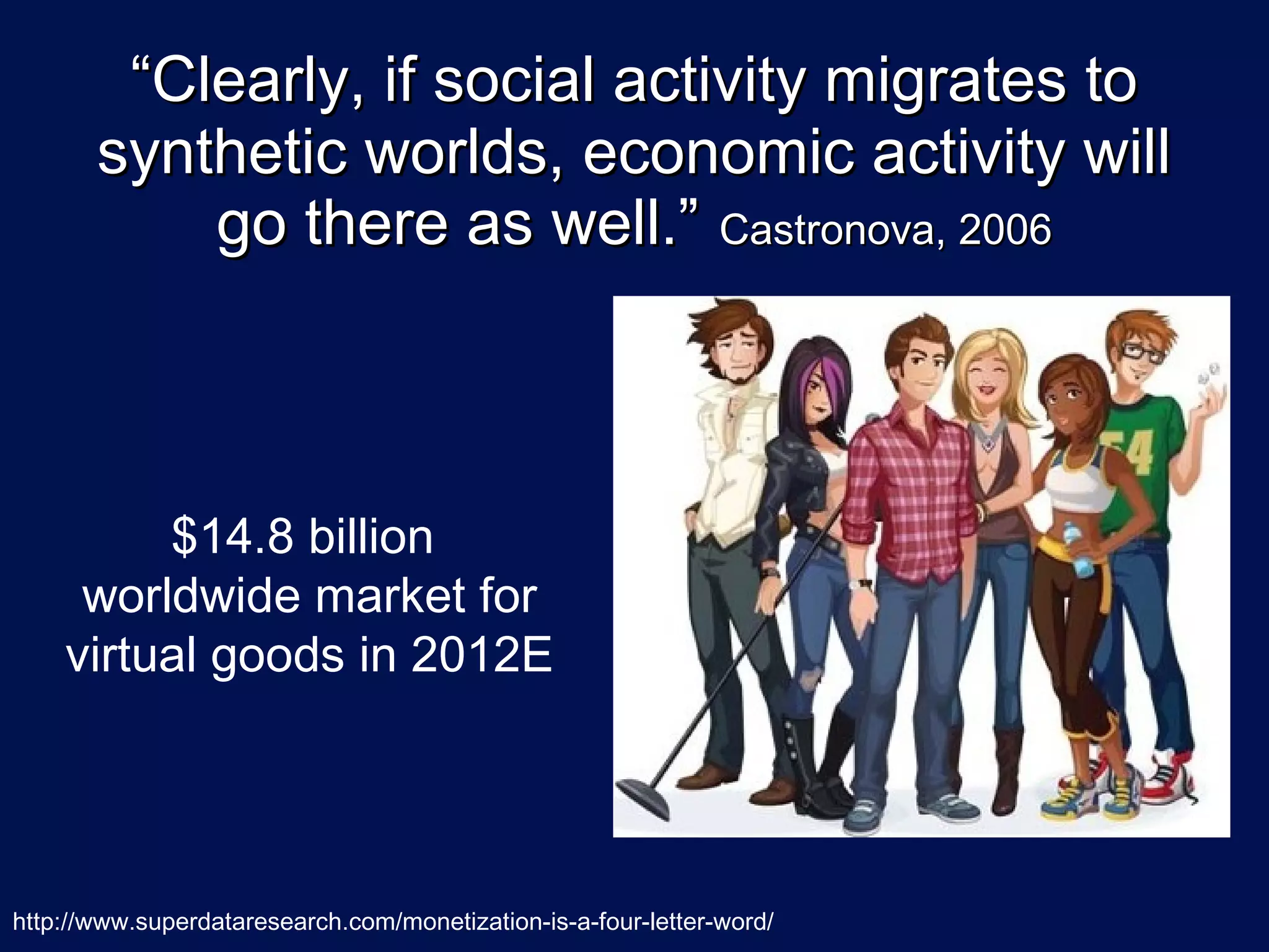 “Clearly, if social activity migrates to
       synthetic worlds, economic activity will
           go there as well.” Castronova, 2006



         $14.8 billion
     worldwide market for
    virtual goods in 2012E




http://www.superdataresearch.com/monetization-is-a-four-letter-word/
 