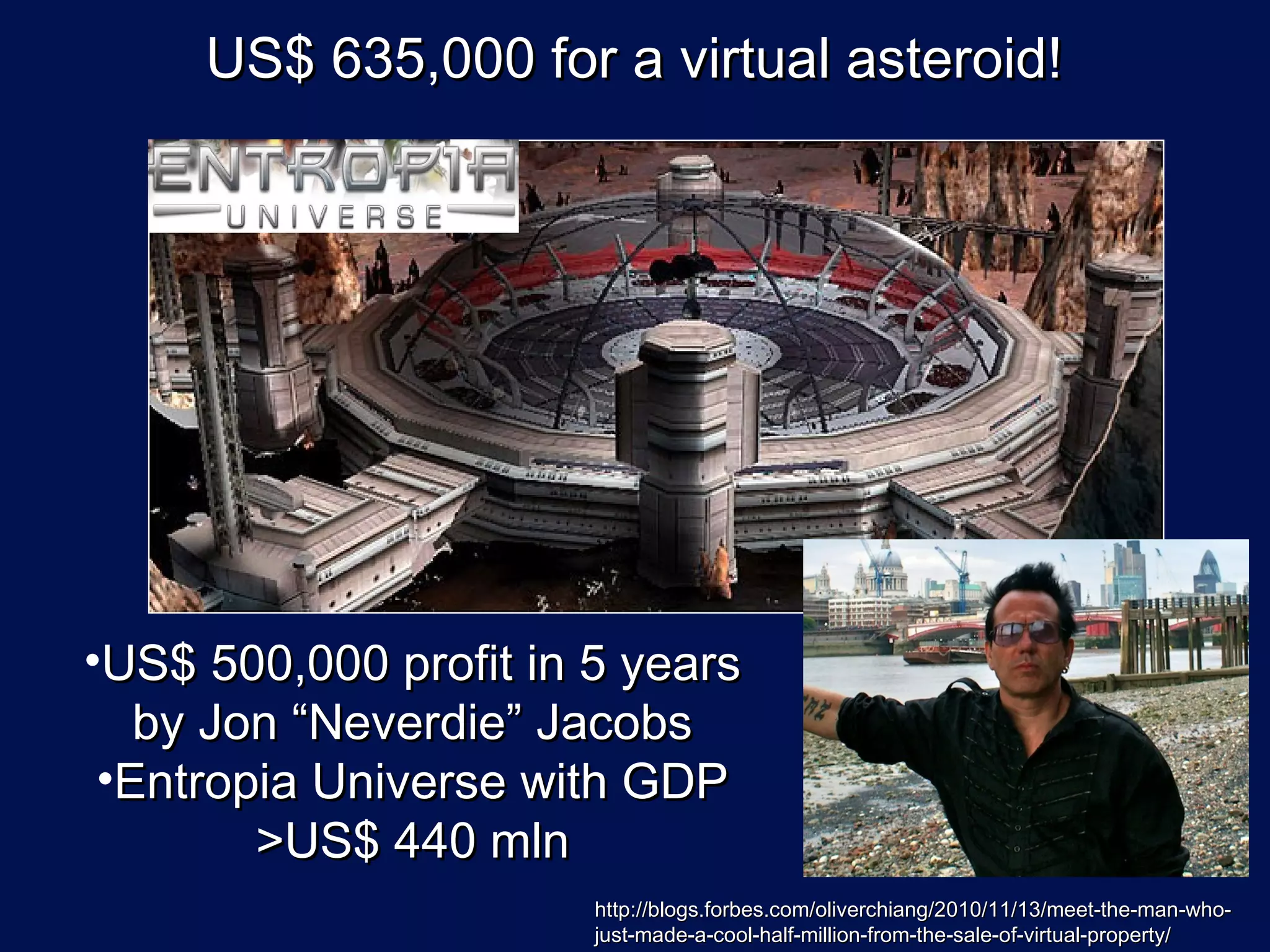 US$ 635,000 for a virtual asteroid!




•US$ 500,000 profit in 5 years
   by Jon “Neverdie” Jacobs
 •Entropia Universe with GDP
        >US$ 440 mln
                       http://blogs.forbes.com/oliverchiang/2010/11/13/meet-the-man-who-
                       just-made-a-cool-half-million-from-the-sale-of-virtual-property/
 