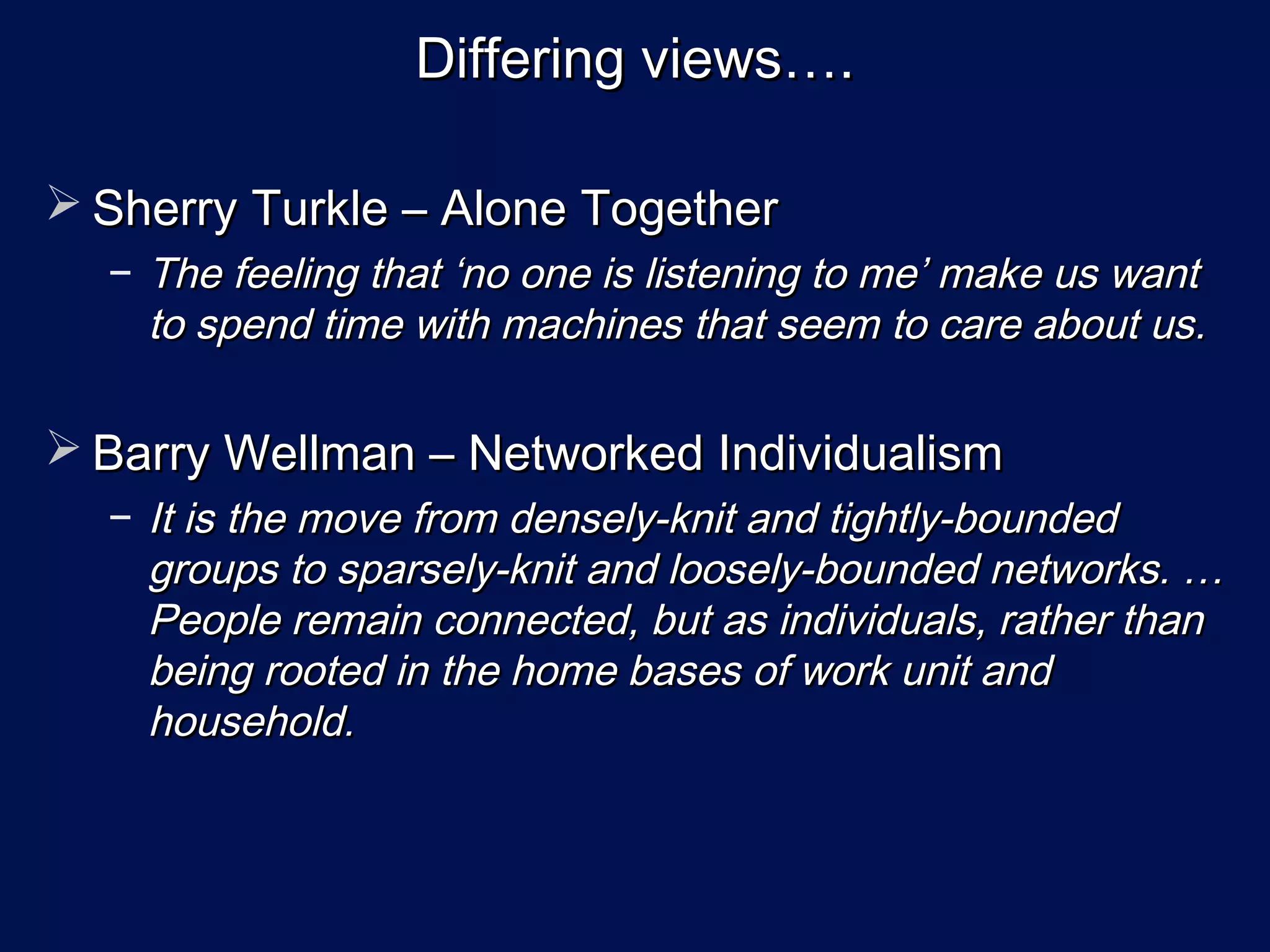 Differing views….

 Sherry Turkle – Alone Together
  − The feeling that ‘no one is listening to me’ make us want
    to spend time with machines that seem to care about us.

 Barry Wellman – Networked Individualism
  − It is the move from densely-knit and tightly-bounded
    groups to sparsely-knit and loosely-bounded networks. …
    People remain connected, but as individuals, rather than
    being rooted in the home bases of work unit and
    household.
 