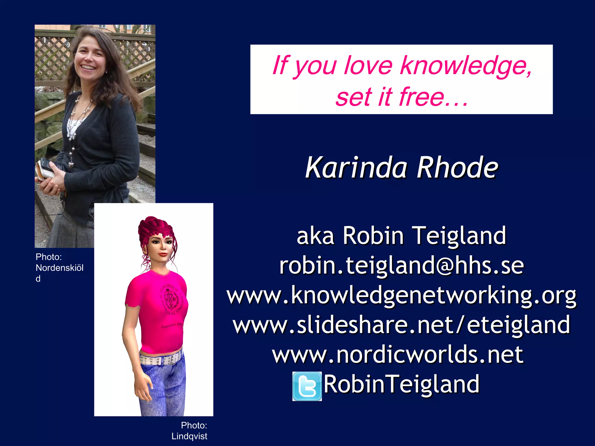 If you love knowledge,
                                                set it free…

                                             Karinda Rhode
  Photo: Lindholm, Metro
                                            aka Robin Teigland
Photo:
Nordenskiöl
d
                                          robin.teigland@hhs.se
                                       www.knowledgenetworking.org
                                       www.slideshare.net/eteigland
                                         www.nordicworlds.net
                                              RobinTeigland
                             Photo:
                           Lindqvist
 