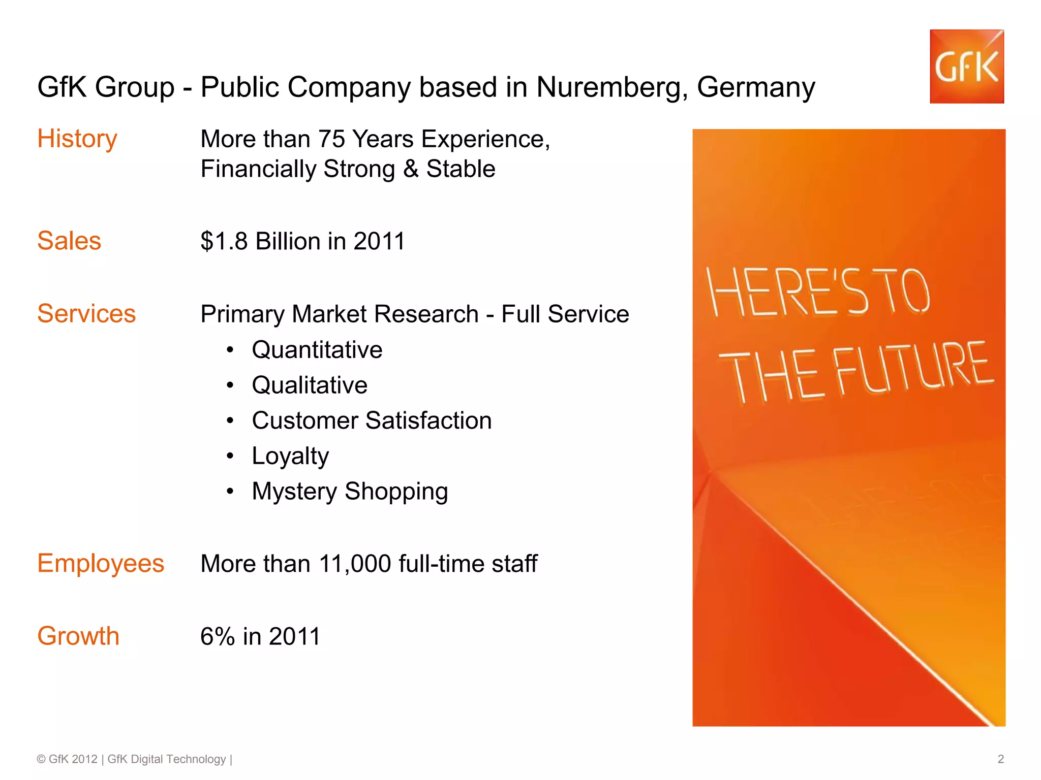© GfK 2012 | GfK Digital Technology | 2
History More than 75 Years Experience,
Financially Strong & Stable
Sales $1.8 Billion in 2011
Services Primary Market Research - Full Service
• Quantitative
• Qualitative
• Customer Satisfaction
• Loyalty
• Mystery Shopping
Employees More than 11,000 full-time staff
Growth 6% in 2011
GfK Group - Public Company based in Nuremberg, Germany
 
