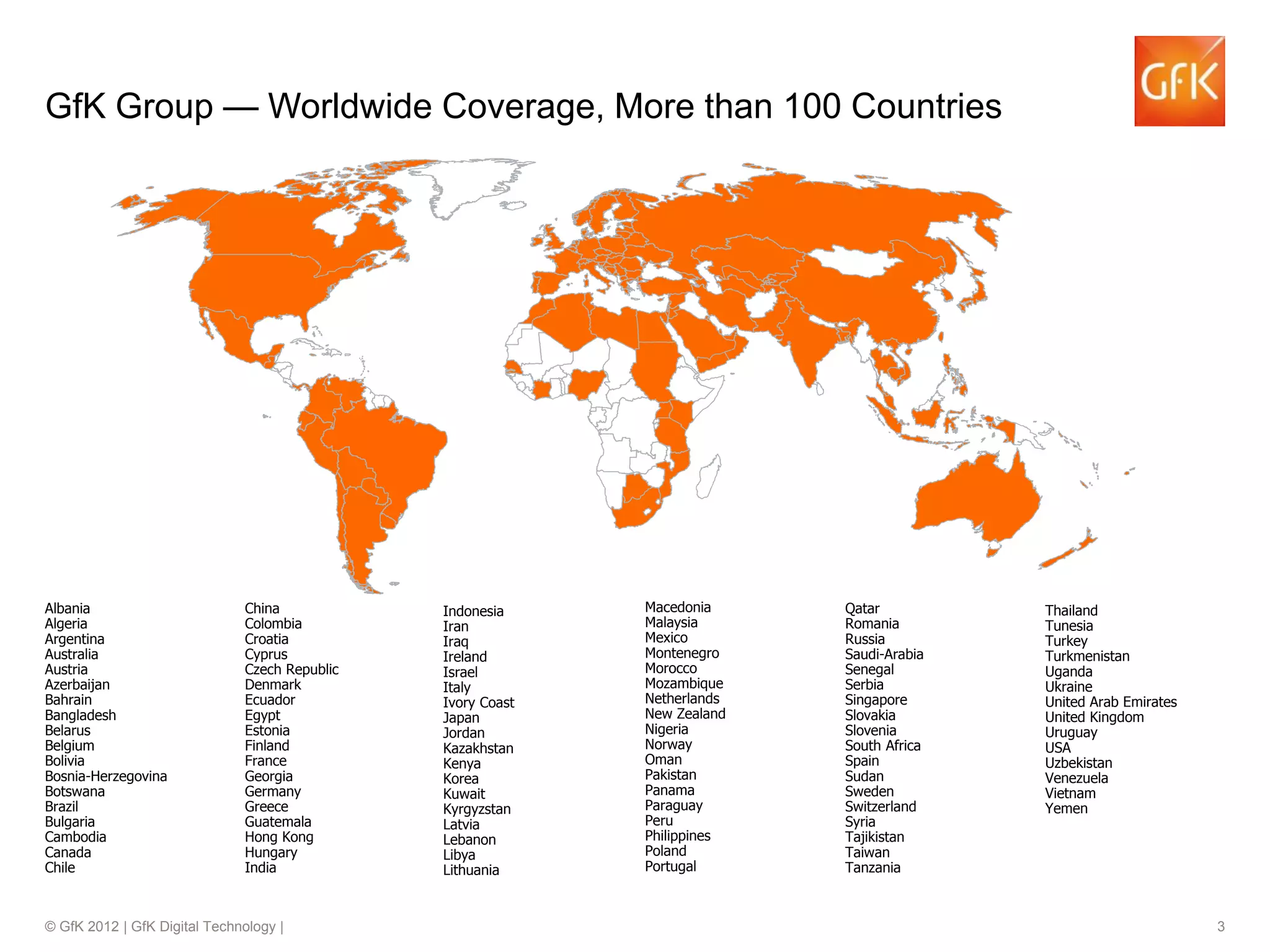 © GfK 2012 | GfK Digital Technology | 3
GfK Group — Worldwide Coverage, More than 100 Countries
Albania
Algeria
Argentina
Australia
Austria
Azerbaijan
Bahrain
Bangladesh
Belarus
Belgium
Bolivia
Bosnia-Herzegovina
Botswana
Brazil
Bulgaria
Cambodia
Canada
Chile
China
Colombia
Croatia
Cyprus
Czech Republic
Denmark
Ecuador
Egypt
Estonia
Finland
France
Georgia
Germany
Greece
Guatemala
Hong Kong
Hungary
India
Indonesia
Iran
Iraq
Ireland
Israel
Italy
Ivory Coast
Japan
Jordan
Kazakhstan
Kenya
Korea
Kuwait
Kyrgyzstan
Latvia
Lebanon
Libya
Lithuania
Macedonia
Malaysia
Mexico
Montenegro
Morocco
Mozambique
Netherlands
New Zealand
Nigeria
Norway
Oman
Pakistan
Panama
Paraguay
Peru
Philippines
Poland
Portugal
Qatar
Romania
Russia
Saudi-Arabia
Senegal
Serbia
Singapore
Slovakia
Slovenia
South Africa
Spain
Sudan
Sweden
Switzerland
Syria
Tajikistan
Taiwan
Tanzania
Thailand
Tunesia
Turkey
Turkmenistan
Uganda
Ukraine
United Arab Emirates
United Kingdom
Uruguay
USA
Uzbekistan
Venezuela
Vietnam
Yemen
 