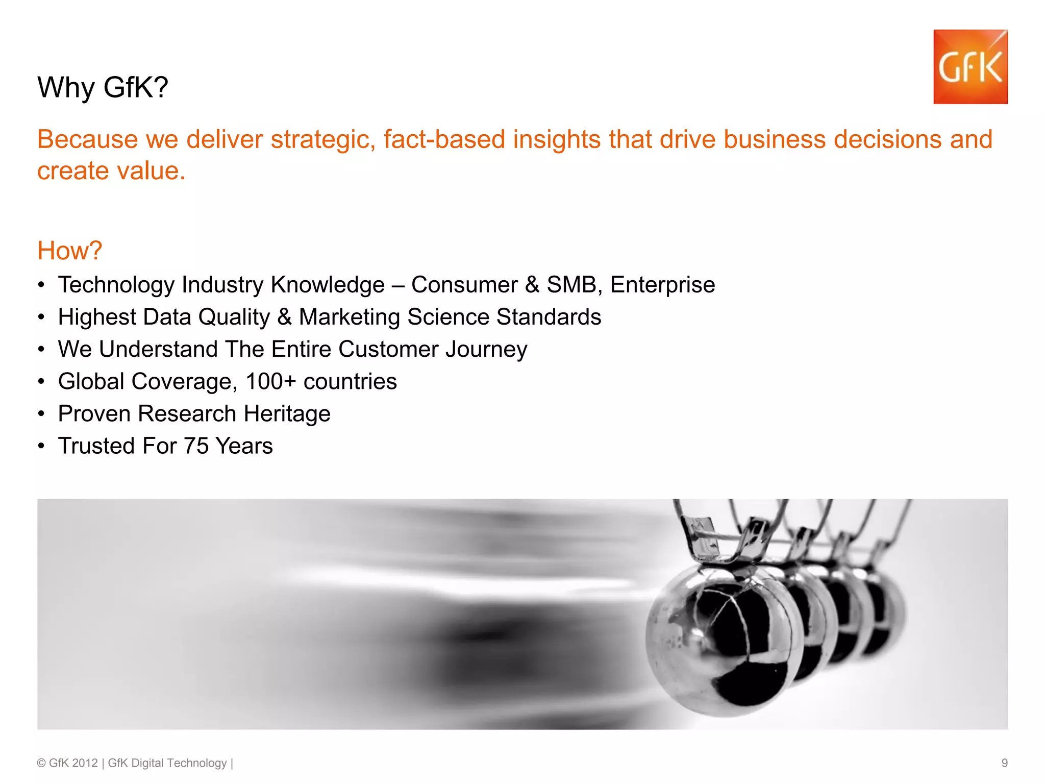 © GfK 2012 | GfK Digital Technology | 9
Because we deliver strategic, fact-based insights that drive business decisions and
create value.
How?
• Technology Industry Knowledge – Consumer & SMB, Enterprise
• Highest Data Quality & Marketing Science Standards
• We Understand The Entire Customer Journey
• Global Coverage, 100+ countries
• Proven Research Heritage
• Trusted For 75 Years
• Senior GfK Team Member Involvement
Why GfK?
 