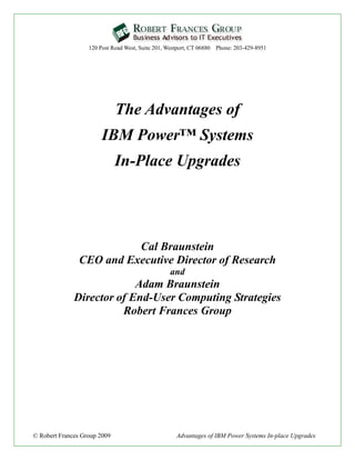 120 Post Road West, Suite 201, Westport, CT 06880 Phone: 203-429-8951




                              The Advantages of
                        IBM Power™ Systems
                              In-Place Upgrades




                          Cal Braunstein
                CEO and Executive Director of Research
                                                  and
                           Adam Braunstein
              Director of End-User Computing Strategies
                        Robert Frances Group




© Robert Frances Group 2009                          Advantages of IBM Power Systems In-place Upgrades
 