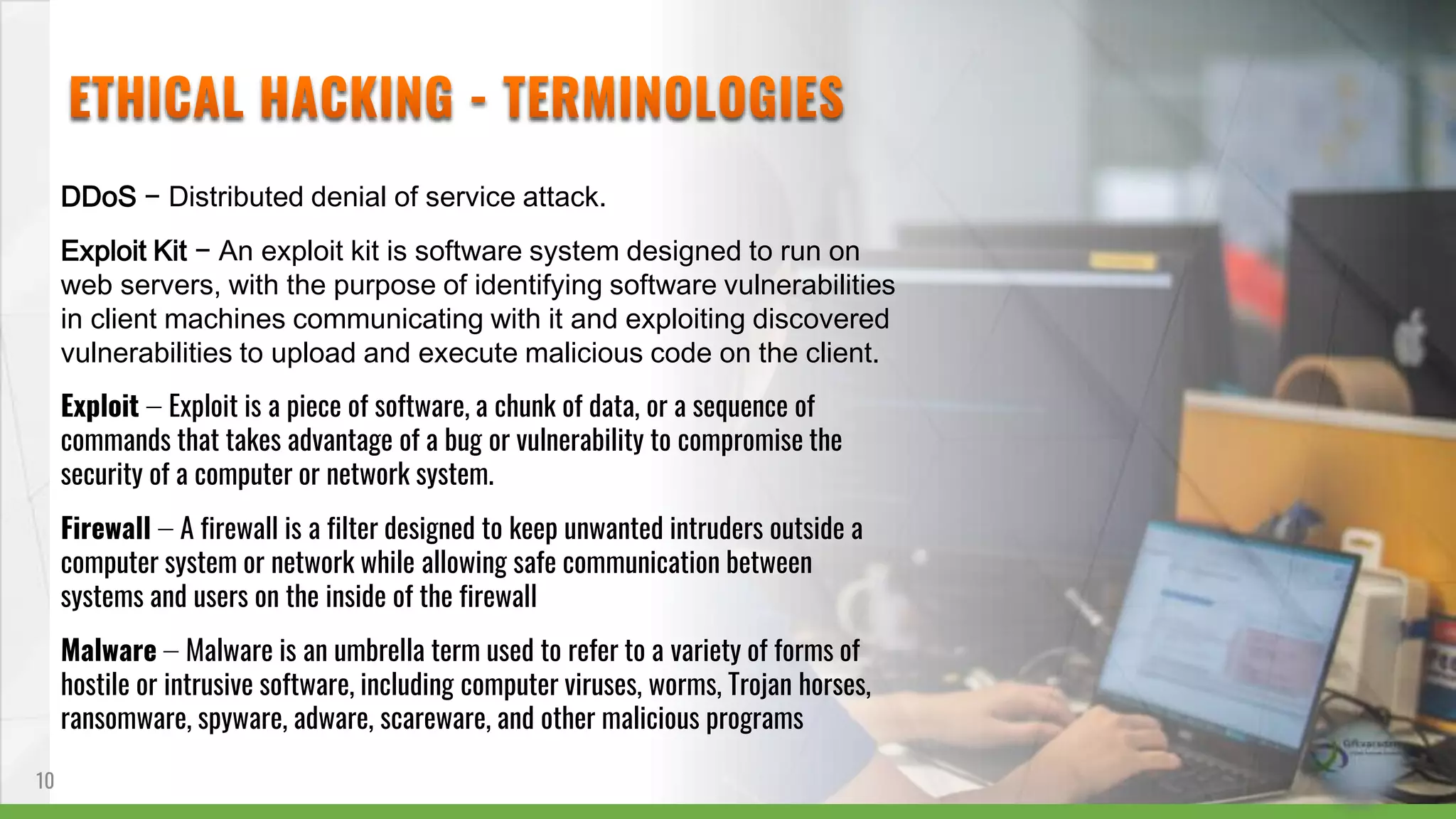 DDoS − Distributed denial of service attack.
Exploit Kit − An exploit kit is software system designed to run on
web servers, with the purpose of identifying software vulnerabilities
in client machines communicating with it and exploiting discovered
vulnerabilities to upload and execute malicious code on the client.
Exploit − Exploit is a piece of software, a chunk of data, or a sequence of
commands that takes advantage of a bug or vulnerability to compromise the
security of a computer or network system.
Firewall − A firewall is a filter designed to keep unwanted intruders outside a
computer system or network while allowing safe communication between
systems and users on the inside of the firewall
Malware − Malware is an umbrella term used to refer to a variety of forms of
hostile or intrusive software, including computer viruses, worms, Trojan horses,
ransomware, spyware, adware, scareware, and other malicious programs
10
 