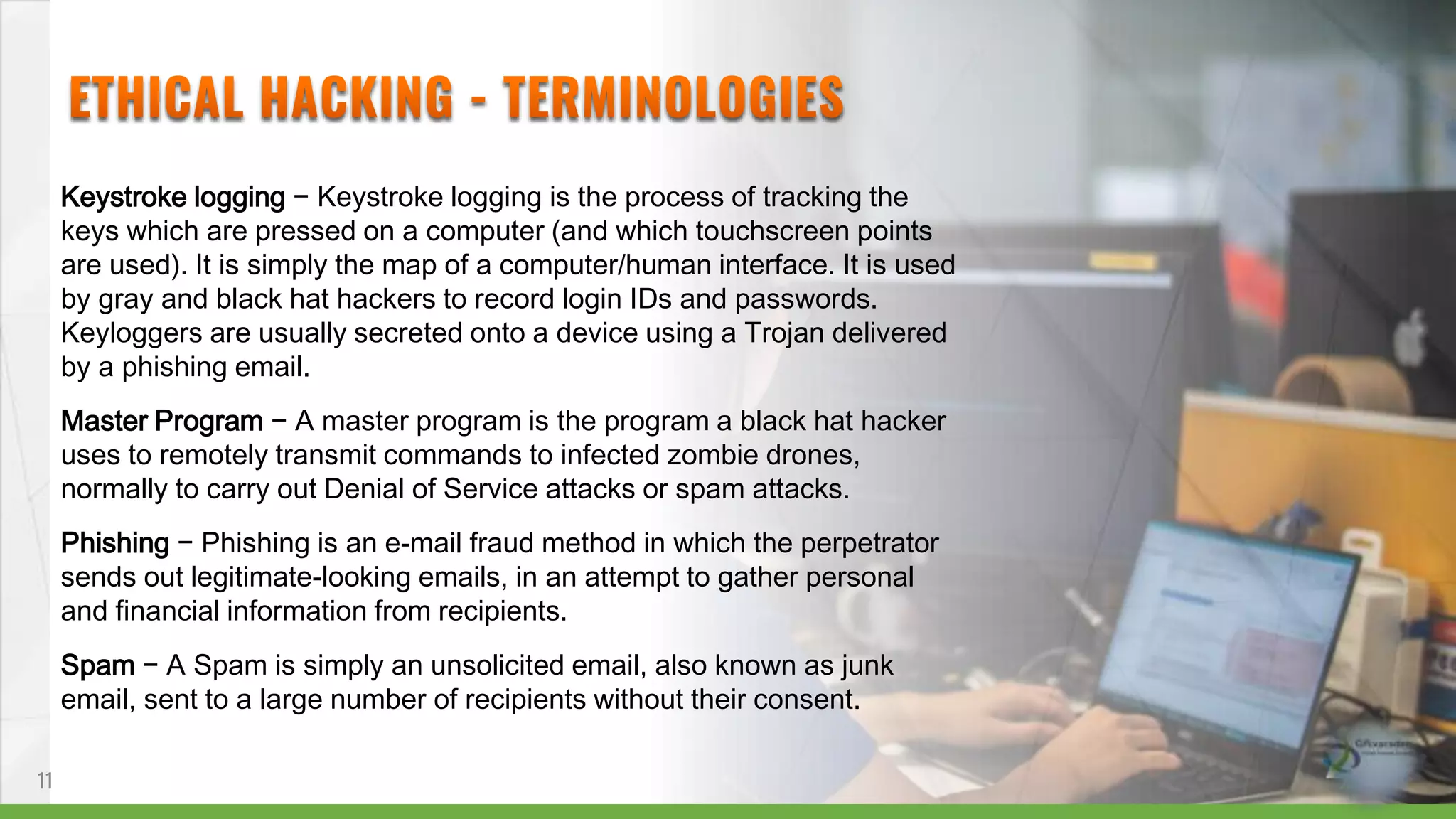 Keystroke logging − Keystroke logging is the process of tracking the
keys which are pressed on a computer (and which touchscreen points
are used). It is simply the map of a computer/human interface. It is used
by gray and black hat hackers to record login IDs and passwords.
Keyloggers are usually secreted onto a device using a Trojan delivered
by a phishing email.
Master Program − A master program is the program a black hat hacker
uses to remotely transmit commands to infected zombie drones,
normally to carry out Denial of Service attacks or spam attacks.
Phishing − Phishing is an e-mail fraud method in which the perpetrator
sends out legitimate-looking emails, in an attempt to gather personal
and financial information from recipients.
Spam − A Spam is simply an unsolicited email, also known as junk
email, sent to a large number of recipients without their consent.
11
 