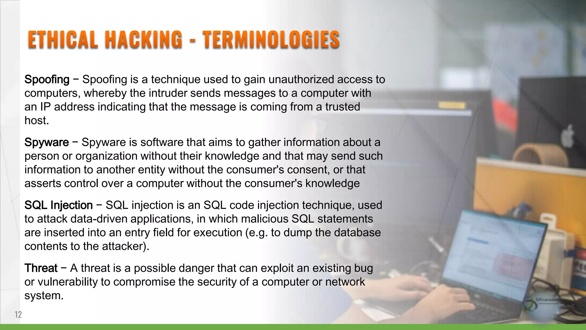 Spoofing − Spoofing is a technique used to gain unauthorized access to
computers, whereby the intruder sends messages to a computer with
an IP address indicating that the message is coming from a trusted
host.
Spyware − Spyware is software that aims to gather information about a
person or organization without their knowledge and that may send such
information to another entity without the consumer's consent, or that
asserts control over a computer without the consumer's knowledge
SQL Injection − SQL injection is an SQL code injection technique, used
to attack data-driven applications, in which malicious SQL statements
are inserted into an entry field for execution (e.g. to dump the database
contents to the attacker).
Threat − A threat is a possible danger that can exploit an existing bug
or vulnerability to compromise the security of a computer or network
system.
12
 