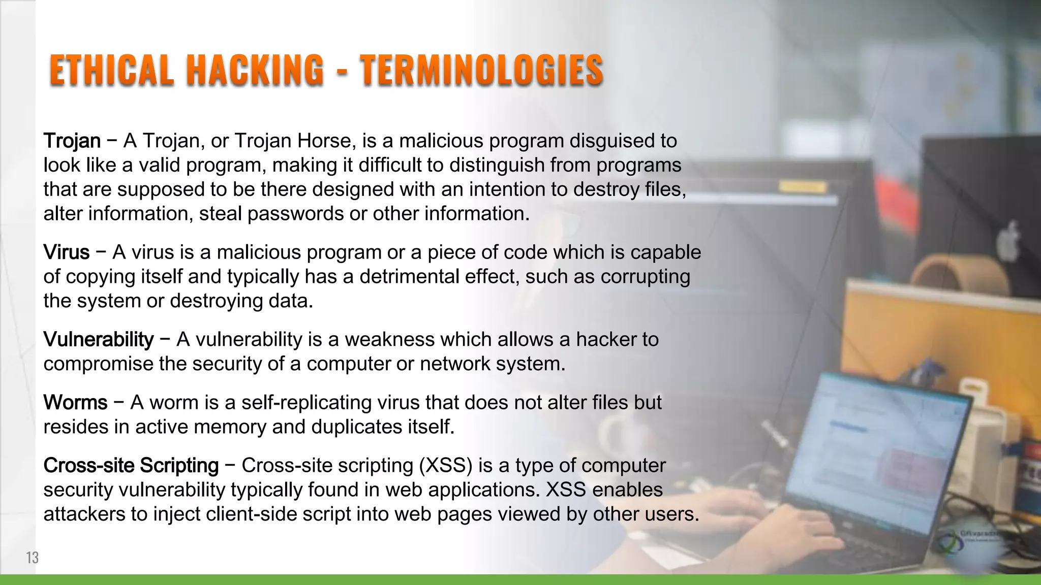 Trojan − A Trojan, or Trojan Horse, is a malicious program disguised to
look like a valid program, making it difficult to distinguish from programs
that are supposed to be there designed with an intention to destroy files,
alter information, steal passwords or other information.
Virus − A virus is a malicious program or a piece of code which is capable
of copying itself and typically has a detrimental effect, such as corrupting
the system or destroying data.
Vulnerability − A vulnerability is a weakness which allows a hacker to
compromise the security of a computer or network system.
Worms − A worm is a self-replicating virus that does not alter files but
resides in active memory and duplicates itself.
Cross-site Scripting − Cross-site scripting (XSS) is a type of computer
security vulnerability typically found in web applications. XSS enables
attackers to inject client-side script into web pages viewed by other users.
13
 