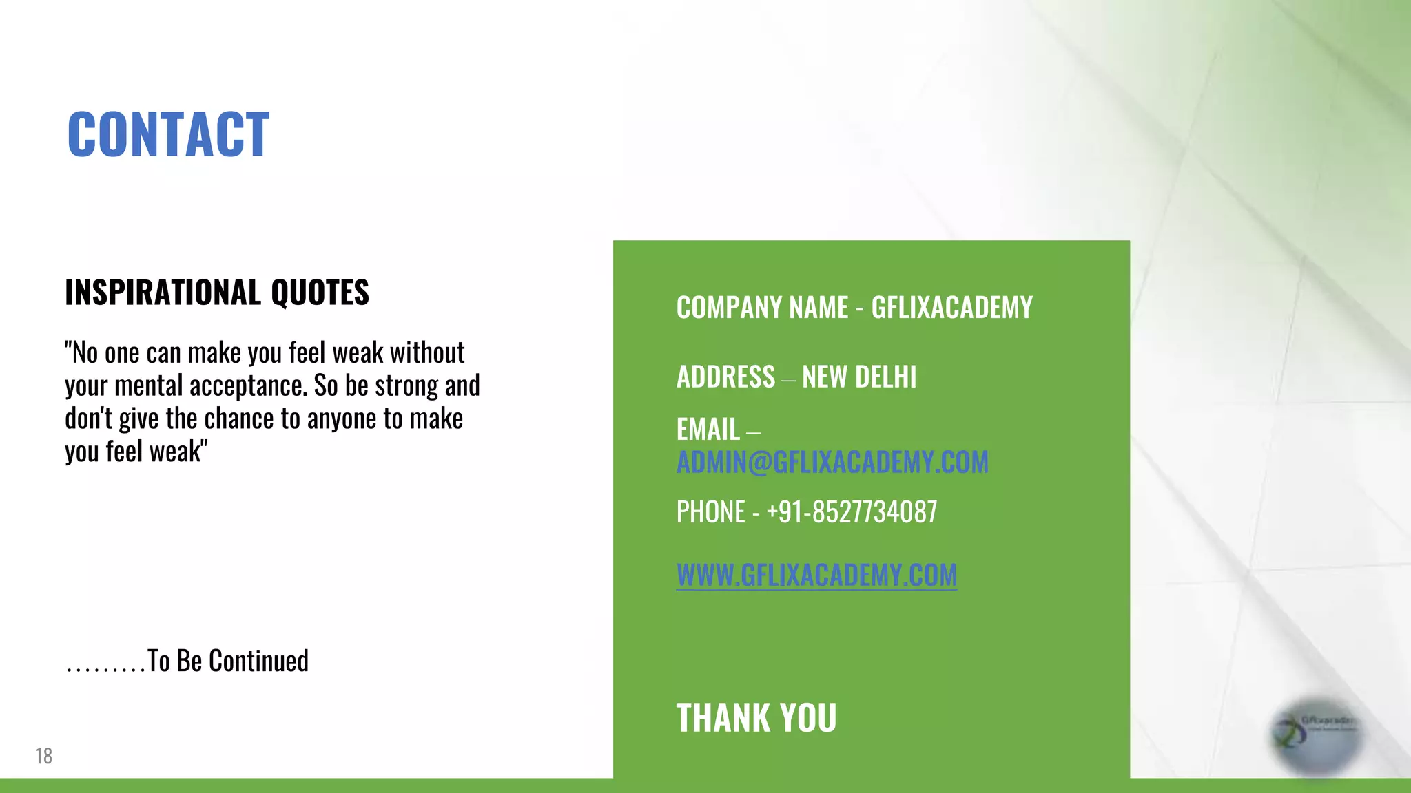 COMPANY NAME - GFLIXACADEMY
ADDRESS – NEW DELHI
EMAIL –
ADMIN@GFLIXACADEMY.COM
PHONE - +91-8527734087
WWW.GFLIXACADEMY.COM
THANK YOU
INSPIRATIONAL QUOTES
"No one can make you feel weak without
your mental acceptance. So be strong and
don't give the chance to anyone to make
you feel weak"
………To Be Continued
18
CONTACT
 
