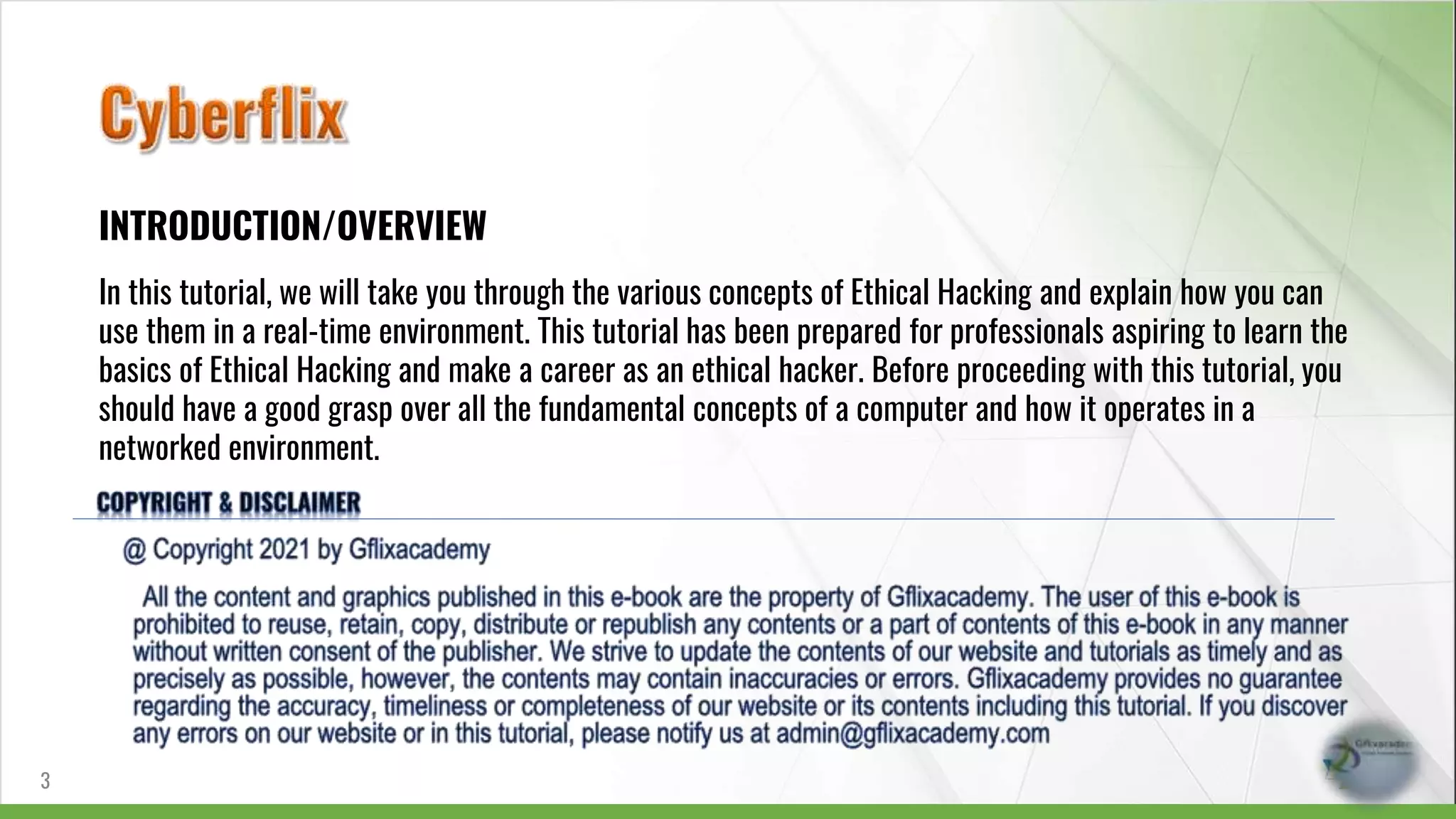 INTRODUCTION/OVERVIEW
In this tutorial, we will take you through the various concepts of Ethical Hacking and explain how you can
use them in a real-time environment. This tutorial has been prepared for professionals aspiring to learn the
basics of Ethical Hacking and make a career as an ethical hacker. Before proceeding with this tutorial, you
should have a good grasp over all the fundamental concepts of a computer and how it operates in a
networked environment.
3
 