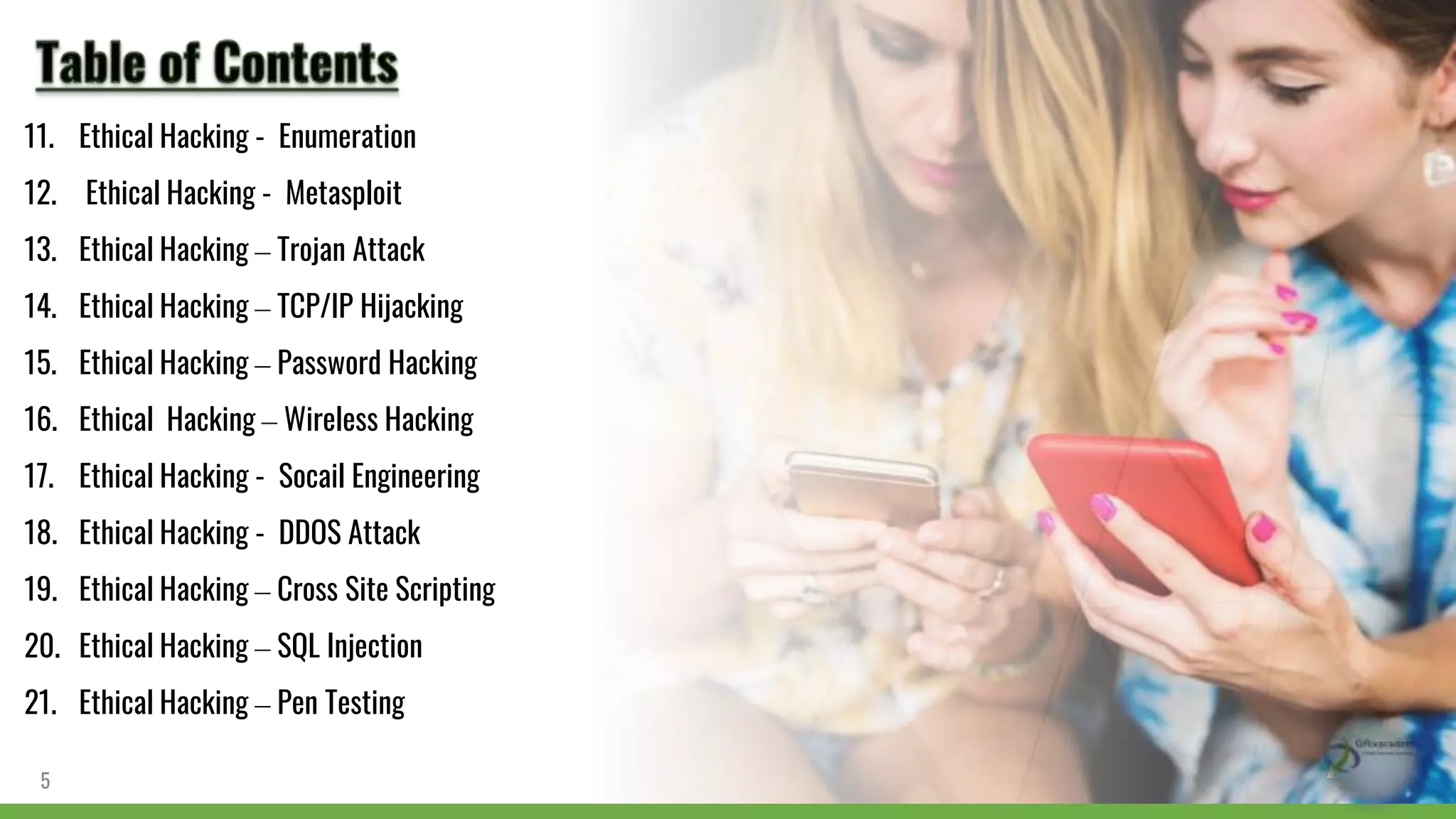 11. Ethical Hacking - Enumeration
12. Ethical Hacking - Metasploit
13. Ethical Hacking – Trojan Attack
14. Ethical Hacking – TCP/IP Hijacking
15. Ethical Hacking – Password Hacking
16. Ethical Hacking – Wireless Hacking
17. Ethical Hacking - Socail Engineering
18. Ethical Hacking - DDOS Attack
19. Ethical Hacking – Cross Site Scripting
20. Ethical Hacking – SQL Injection
21. Ethical Hacking – Pen Testing
5
 